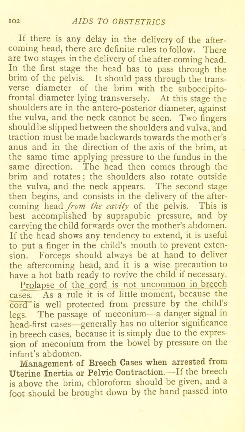 If there is any delay in the delivery of the after- coming head, there are definite rules to follow. There are two stages in the delivery of the after-coming head. In the first stage the head has to pass through the brim of the pelvis. It should pass through the trans- verse diameter of the brim with the suboccipito- frontal diameter lying transversely. At this stage the shoulders are in the antero-posterior diameter, against the vulva, and the neck cannot be seen. Two fingers should be slipped between the shoulders and vulva, and traction must be made backwards towards the mother's anus and in the direction of the axis of the brim, at the same time applying pressure to the fundus in the same direction. The head then comes through the brim and rotates; the shoulders also rotate outside the vulva, and the neck appears. The second stage then begins, and consists in the delivery of the after- coming head from the cavity of the pelvis. This is best accomplished by suprapubic pressure, and by carrying the child forwards over the mother's abdomen. If the head shows any tendency to extend, it is useful to put a finger in the child's mouth to prevent exten- sion. Forceps should always be at hand to deliver the aftercoming head, and it is a wise precaution to have a hot bath ready to revive the child if necessary. Pralap^e of the cord is not uncommon in breech casTsT^ As a rule it is of little moment, because the cord is well protected from pressure by the child's legs. The passage of meconium—a danger signal in head-first cases—generally has no ulterior significance in breech cases, because it is simply due to the expres- sion of meconium from the bowel by pressure on the infant's abdomen. Management of Breech Cases when arrested from Uterine Inertia or Pelvic Contraction.—If the breech is above the brim, chloroform should be given, and a foot should be brought down by the hand passed into