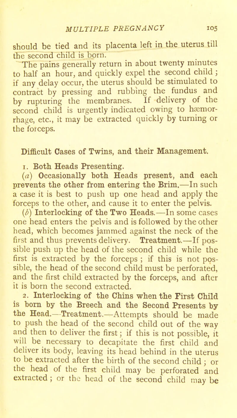 should be tied and its placenta left in the uterus till the second child is born. The pains generally return in about twenty minutes to half an hour, and quickly expel the second child ; if any delay occur, the uterus should be stimulated to contract by pressing and rubbing the fundus and by rupturing the membranes. If delivery of the second child is urgently indicated owing to hccmor- rhage, etc., it may be extracted quickly by turning or the forceps. Difficult Cases of Twins, and their Management. 1. Both Heads Presenting. (a) Occasionally both Heads present, and each prevents the other from entering the Brim.^—In such a case it is best to push up one head and apply the forceps to the other, and cause it to enter the pelvis. (^) Interlocking of the Two Heads.—In some cases one head enters the pelvis and is followed by the other head, which becomes jammed against the neck of the first and thus prevents delivery. Treatment.—If pos- sible push up the head of the second child while the first is extracted by the forceps ; if this is not pos- sible, the head of the second child must be perforated, and the first child extracted by the forceps, and after it is born the second extracted. 2. Interlocking of the Chins when the First Child is born by the Breech and the Second Presents by the Head.—Treatment.—Attempts should be made to push the head of the second child out of the way and then to deliver the first; if this is not possible, it will be necessary to decapitate the first child and deliver its body, leaving its head behind in the uterus to be extracted after the birth of the second child ; or the head of the first child may be perforated and extracted; or the head of the second child may be