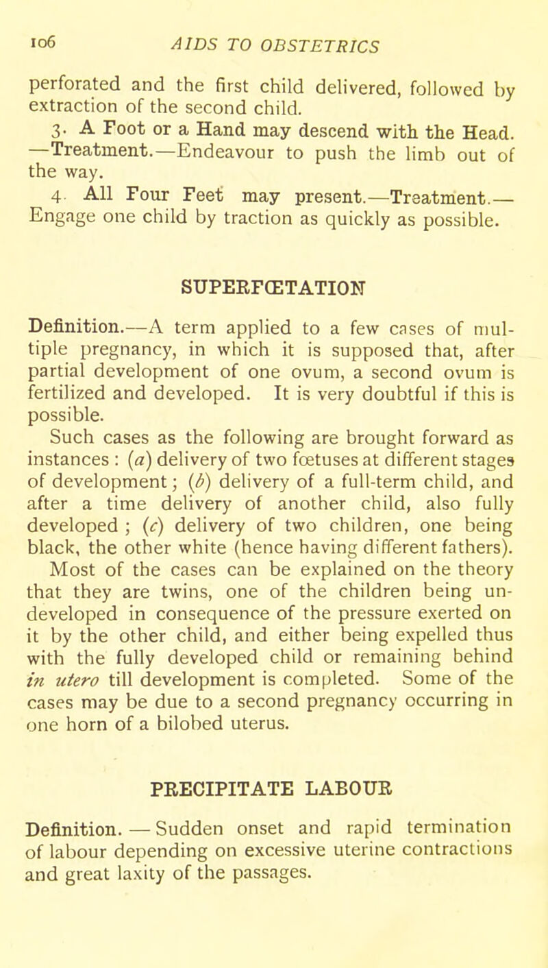perforated and the first child delivered, followed by extraction of the second child. 3. A Foot or a Hand may descend with the Head. —Treatment.—Endeavour to push the limb out of the way. 4. All Four Feet may present.—Treatment.— Engage one child by traction as quickly as possible. SUPERFCETATION Definition.—A term applied to a few cnses of mul- tiple pregnancy, in which it is supposed that, after partial development of one ovum, a second ovum is fertilized and developed. It is very doubtful if this is possible. Such cases as the following are brought forward as instances : (a) delivery of two foetuses at different stages of development; {d) delivery of a full-term child, and after a time delivery of another child, also fully developed ; (c) delivery of two children, one being black, the other white (hence having different fathers). Most of the cases can be explained on the theory that they are twins, one of the children being un- developed in consequence of the pressure exerted on it by the other child, and either being expelled thus with the fully developed child or remaining behind in utero till development is completed. Some of the cases may be due to a second pregnancy occurring in one horn of a bilobed uterus. PRECIPITATE LABOUR Definition.—Sudden onset and rapid termination of labour depending on excessive uterine contractions and great laxity of the passages.