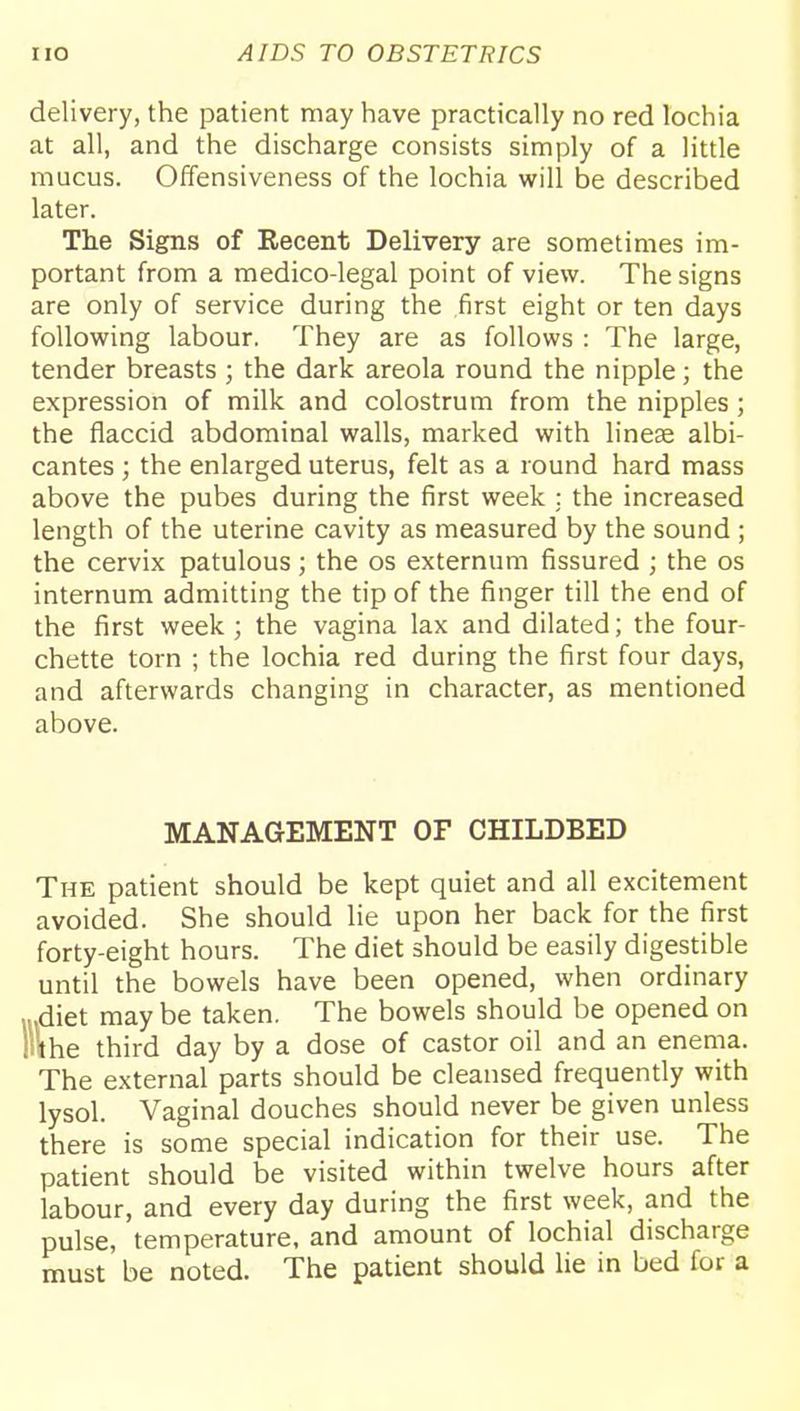 delivery, the patient may have practically no red lochia at all, and the discharge consists simply of a little mucus. Offensiveness of the lochia will be described later. Tlie Signs of Recent Delivery are sometimes im- portant from a medico-legal point of view. The signs are only of service during the first eight or ten days following labour. They are as follows : The large, tender breasts ; the dark areola round the nipple; the expression of milk and colostrum from the nipples ; the flaccid abdominal walls, marked with linese albi- cantes ; the enlarged uterus, felt as a round hard mass above the pubes during the first week ; the increased length of the uterine cavity as measured by the sound ; the cervix patulous; the os externum fissured ; the os internum admitting the tip of the finger till the end of the first week ; the vagina lax and dilated; the four- chette torn ; the lochia red during the first four days, and afterwards changing in character, as mentioned above. MANAGEMENT OF CHILDBED The patient should be kept quiet and all excitement avoided. She should lie upon her back for the first forty-eight hours. The diet should be easily digestible until the bowels have been opened, when ordinary •diet may be taken. The bowels should be opened on l\he third day by a dose of castor oil and an enema. The external parts should be cleansed frequently with lysol. Vaginal douches should never be given unless there is some special indication for their use. The patient should be visited within twelve hours after labour, and every day during the first week, and the pulse, temperature, and amount of lochial discharge must be noted. The patient should lie in bed for a