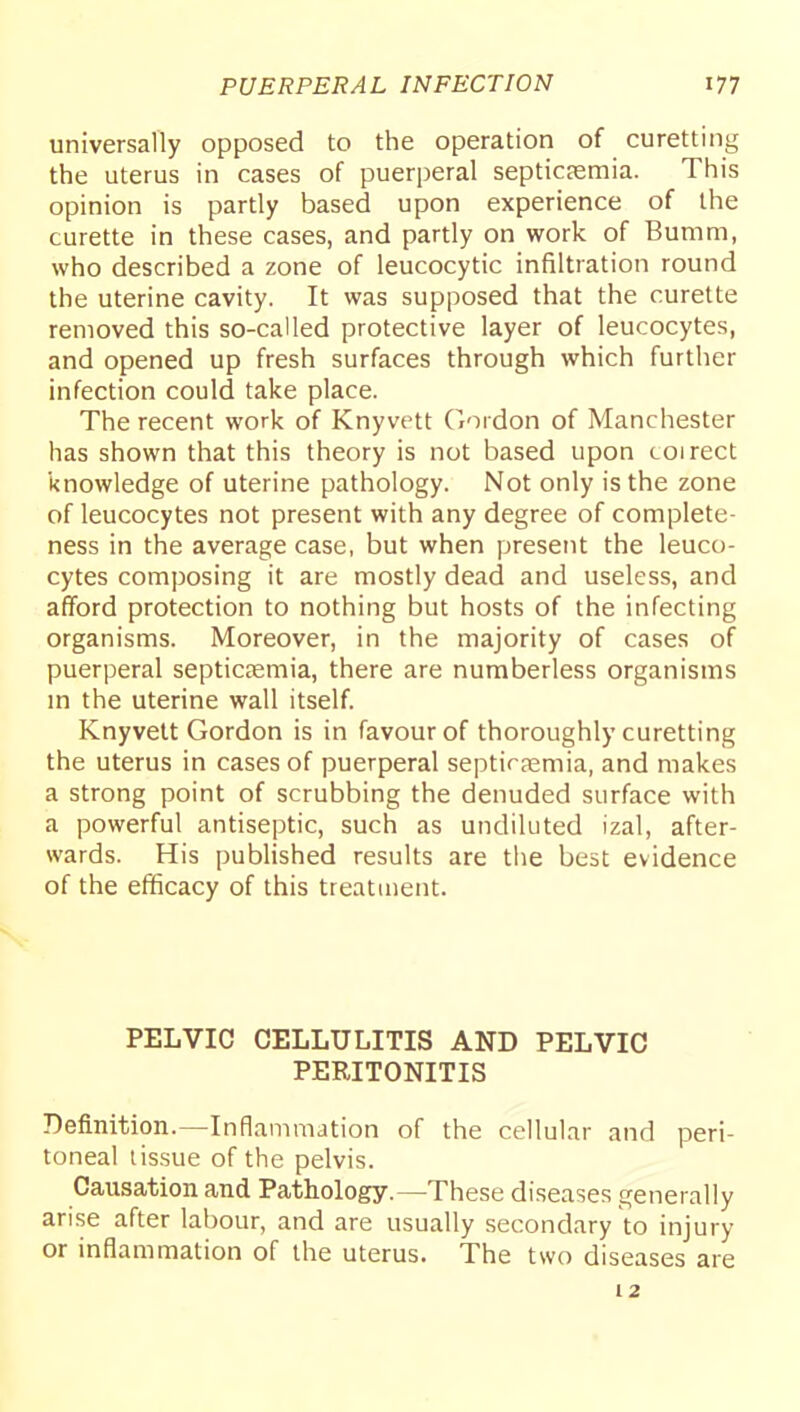 universally opposed to the operation of curetting the uterus in cases of puerperal septicaemia. This opinion is partly based upon experience of the curette in these cases, and partly on work of Bumm, who described a zone of leucocytic infiltration round the uterine cavity. It was supposed that the curette removed this so-called protective layer of leucocytes, and opened up fresh surfaces through which further infection could take place. The recent work of Knyvett Gordon of Manchester has shown that this theory is not based upon coirect knowledge of uterine pathology. Not only is the zone of leucocytes not present with any degree of complete- ness in the average case, but when present the leuco- cytes composing it are mostly dead and useless, and afford protection to nothing but hosts of the infecting organisms. Moreover, in the majority of cases of puerperal septiceemia, there are numberless organisms m the uterine wall itself Knyvett Gordon is in favour of thoroughly curetting the uterus in cases of puerperal septirpemia, and makes a strong point of scrubbing the denuded surface with a powerful antiseptic, such as undiluted izal, after- wards. His published results are the best evidence of the efficacy of this treatment. PELVIC CELLULITIS AND PELVIC PERITONITIS Definition.—Inflammation of the cellular and peri- toneal lissue of the pelvis. Causation and Pathology.—These diseases generally arise after labour, and are usually secondary to injury or inflammation of the uterus. The two diseases are 12