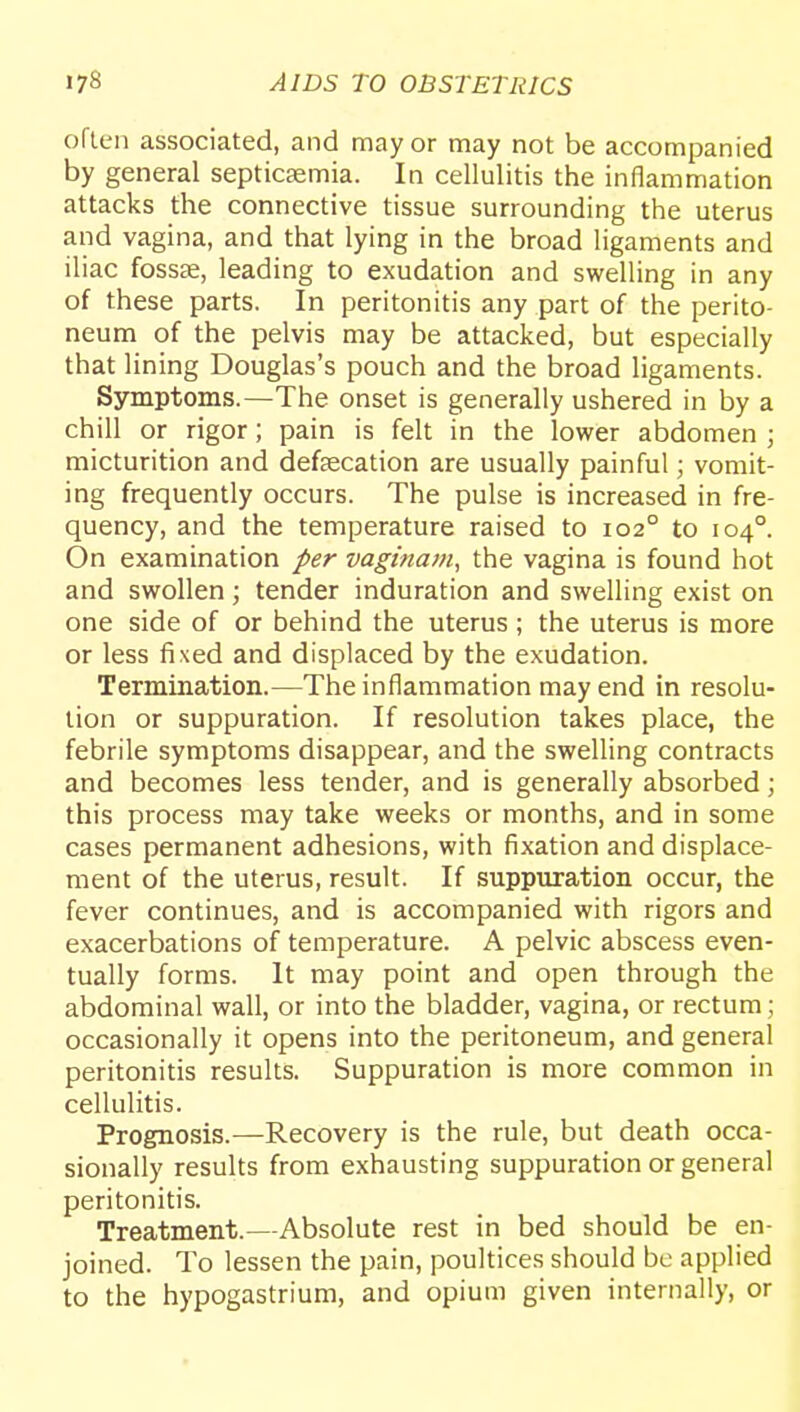 often associated, and mayor may not be accompanied by general septicaemia. In cellulitis the inflammation attacks the connective tissue surrounding the uterus and vagina, and that lying in the broad ligaments and iliac fosscC, leading to exudation and swelling in any of these parts. In peritonitis any part of the perito- neum of the pelvis may be attacked, but especially that lining Douglas's pouch and the broad ligaments. Symptoms.—The onset is generally ushered in by a chill or rigor; pain is felt in the lower abdomen ; micturition and defsecation are usually painful; vomit- ing frequently occurs. The pulse is increased in fre- quency, and the temperature raised to 102° to 104°. On examination per vaginam, the vagina is found hot and swollen; tender induration and swelling exist on one side of or behind the uterus; the uterus is more or less fixed and displaced by the exudation. Termination.—The inflammation may end in resolu- tion or suppuration. If resolution takes place, the febrile symptoms disappear, and the swelling contracts and becomes less tender, and is generally absorbed; this process may take weeks or months, and in some cases permanent adhesions, with fixation and displace- ment of the uterus, result. If suppuration occur, the fever continues, and is accompanied with rigors and exacerbations of temperature. A pelvic abscess even- tually forms. It may point and open through the abdominal wall, or into the bladder, vagina, or rectum; occasionally it opens into the peritoneum, and general peritonitis results. Suppuration is more common in cellulitis. Prognosis.—Recovery is the rule, but death occa- sionally results from exhausting suppuration or general peritonitis. Treatment.—Absolute rest in bed should be en- joined. To lessen the pain, poultices should be applied to the hypogastrium, and opium given internally, or