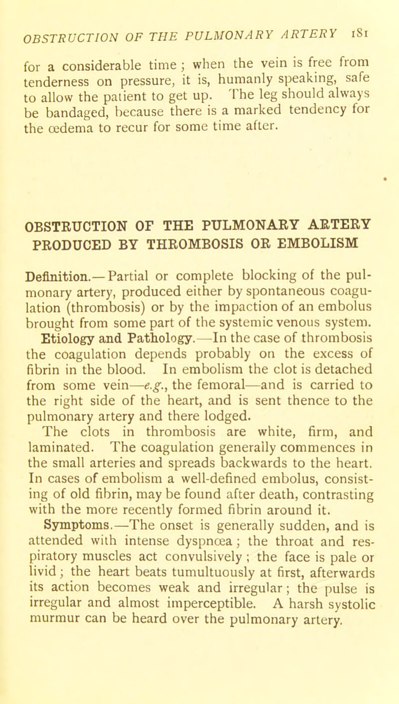 OBSTRUCTION OF THE PULMONARY ARTERY iSi for a considerable time ; when the vein is free from tenderness on pressure, it is, humanly speaking, safe to allow the paiient to get up. The leg should always be bandaged, because there is a marked tendency for the oedema to recur for some time after. OBSTEUCTION OF THE PULMONARY ARTERY PRODUCED BY THROMBOSIS OR EMBOLISM Definition.—Partial or complete blocking of the pul- monary artery, produced either by spontaneous coagu- lation (thrombosis) or by the impaction of an embolus brought from some part of the systemic venous system. Etiology and Pathology.—^In the case of thrombosis the coagulation depends probably on the excess of fibrin in the blood. In embolism the clot is detached from some vein—e.g., the femoral—and is carried to the right side of the heart, and is sent thence to the pulmonary artery and there lodged. The clots in thrombosis are white, firm, and laminated. The coagulation generally commences in the small arteries and spreads backwards to the heart. In cases of embolism a well-defined embolus, consist- ing of old fibrin, may be found after death, contrasting with the more recently formed fibrin around it. Symptoms.—The onset is generally sudden, and is attended with intense dyspnoea; the throat and res- piratory muscles act convulsively ; the face is pale or livid; the heart beats tumultuously at first, afterwards its action becomes weak and irregular; the pulse is irregular and almost imperceptible. A harsh systolic murmur can be heard over the pulmonary artery.