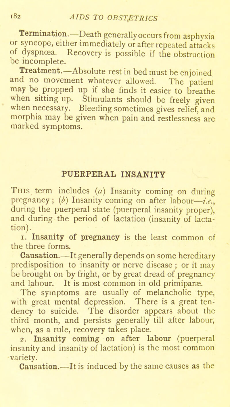 Termination.—Death generally occurs from asphyxia or syncope, either immediately or after repeated attacks of dyspncea. Recovery is possible if the obstruction be incomplete. Treatment.—Absolute rest in bed must be enjoined and no movement whatever allowed. The patienl may be propped up if she finds it easier to breathe when sitting up. Stimulants should be freely given when necessary. Bleeding sometimes gives relief, and morphia may be given when pain and restlessness are marked symptoms. PUEEPEEAL INSANITY This term includes (a) Insanity coming on during pregnancy; (d) Insanity coming on after labour—i.e., during the puerperal state (puerperal insanity proper), and during the period of lactation (insanity of lacta- tion). 1. Insanity of pregnancy is the least common of the three forms. Causation.—It generally depends on some hereditary predisposition to insanity or nerve disease ; or it may be brought on by fright, or by great dread of pregnancy and labour. It is most common in old primiparpe. The symptoms are usually of melancholic type, with great mental depression. There is a great ten- dency to suicide. The disorder appears about the third month, and persists generally till after labour, when, as a rule, recovery takes place. 2. Insanity coming on after labour (puerperal insanity and insanity of lactation) is the most common variety. Causation.—It is induced by the same causes as the