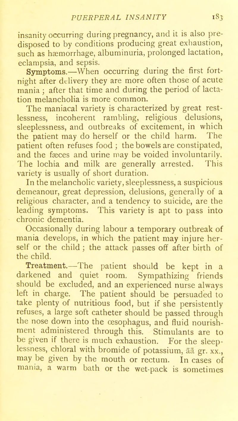 insanity occurring during pregnancy, and it is also pre- disposed to by conditions producing great exhaustion, such as haemorrhage, albuminuria, prolonged lactation, eclampsia, and sepsis. Symptoms.—When occurring during the first fort- night after delivery they are more often those of acute mania ; after that time and during the period of lacta- tion melancholia is more common. The maniacal variety is characterized by great rest- lessness, incoherent rambling, religious delusions, sleeplessness, and outbreaks of excitement, in which the patient may do herself or the child harm. The patient often refuses food ; the bowels are constipated, and the faeces and urine may be voided involuntarily. The lochia and milk are generally arrested. This variety is usually of short duration. In the melancholic variety, sleeplessness, a suspicious demeanour, great depression, delusions, generally of a religious character, and a tendency to suicide, are the leading symptoms. This variety is apt to pass into chronic dementia. Occasionally during labour a temporary outbreak of mania develops, in which the patient may injure her- self or the child; the attack passes off after birth of the child. Treatment.—The patient should be kept in a darkened and quiet room. Sympathizing friends should be excluded, and an experienced nurse always left in charge. The patient should be persuaded to take plenty of nutritious food, but if she persistently refuses, a large soft catheter should be passed through the nose down into the oesophagus, and fluid nourish- ment administered through this. Stimulants are to be given if there is much exhaustion. For the sleep- lessness, chloral with bromide of potassium, aa gr. xx., may be given by the mouth or rectum. In cases of mania, a warm bath or the wet-pack is sometimes