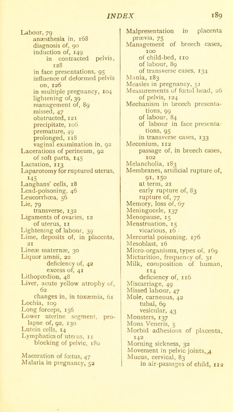 Labour, 79 ana-'sthesia in, i58 diagnosis of, go induction of, 149 in contracted pelvis, 128 in face presentations, 95 influence of deformed pelvis on, 126 in multiple pregnancy, 104 lightening of, 39 management of, 89 missed, 47 obstructed, 121 precipitate, 106 premature, 49 prolonged, 118 vaginal examination in, 92 Lacerations of perineum, 92 of soft parts, 145 Lactation, 113 Laparotomy for ruptured uterus, 14s Langhans' cells, 18 Lead-poisoning, 46 Leucorrhcea, 56 Lie, 79 transverse, 132 Ligaments of ovar ics, 12 of uterus, 11 Lightening of labour, 39 Lime, deposits of, in placenta, 21 Lineae maternae, 30 Liquor amnii, 22 deficiency of, 42 excess of, 41 Lithoposdion, 48 Liver, acute yellow atrophy of, 62 changes in, in toxaemia, 61 Lochia, 109 Long forceps, 156 Lower uterine segment, pro- lapse of, 92, 130 Lutein cells, 14 Lymphatics of uterus, ii blocking of pelvic, 180 Maceration of fa3tus, 47 Malaria in pregnancy, 52 Malpresentation in placenta prasvia, 75 Management of breech cases, 100 of child-bed, no of labour, 89 of transverse cases, 134 Miinia, 183 Measles in pregnancy, 51 Measurements of fretal head, 26 of pelvis, 124 Mechanism in breech presenta- tions, 99 of labour, 84 of labour in face presenta- tions, 95 in transverse cases, 133 Meconium, 112 passage of, in breech cases, 102 Melancholia, 183 Membranes, artificial rupture of, 91. ISO at term, 21 early rupture of, 83 rupture of, 77 Memory, loss of, 67 Meningocele, 137 Menopause, 15 Menstruation, 15 vicarious, 16 Mercurial poisoning, 176 Mesoblast, 16 Micro-organisms, types of, i6g Micturition, frequency of, 31 Milk, composition of human, 114 deficiency of, 116 Miscarriage, 49 Missed labour, 47 Mole, carneous, 42 tubal, 69 vesicular, 43 Monsters, 137 Mons Veneris, 5 Morbid adhesions of placenta, 142 Morning sickness, 32 Movement in pelvic joints,/). Mucus, cervical, 83 in air-passages of child, 112