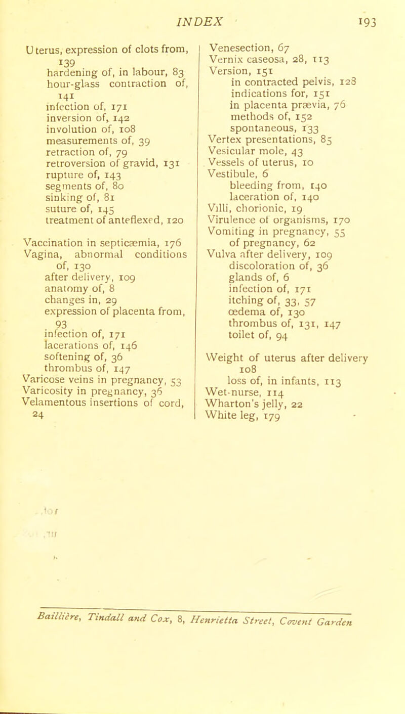 U terus, expression of clots from, 139 hardening of, in labour, 83 hour-glass contraction of, 141 infection of, 171 inversion of, 142 involution of, 108 measurements of, 39 retraction of, 79 retroversion of gravid, 131 rupture of, 143 segments of, 80 sinl<ing of, 81 suture of, 145 treatment of anteflexfd, 120 Vaccination in septicemia, 176 Vagina, abnormal conditions of, 130 after delivery, 109 anatomy of, 8 changes in, 29 expression of placenta from, 93 infection of, 171 lacerations of, 146 softening of, 36 thrombus of, 147 Varicose veins in pregnancy, 53 Varicosity in prej^nancy, 36 Velamentous insertions of cord, 24 Venesection, 67 Vernix caseosa, 28, T13 Version, 151 in contracted pelvis, 128 indications for, 151 in placenta prsevia, 76 methods of, 152 spontaneous, 133 Vertex presentations, 85 Vesicular mole, 43 Vessels of uterus, 10 Vestibule, 6 bleeding from, 140 laceration of, 140 Villi, cliorionic, 19 Virulence ol organisms, 170 Vomiting in pregnancy, 55 of pregnancy, 62 Vulva after delivery, 109 discoloration of, 36 glands of, 5 infection of, 171 itching of, 33, 57 oedema of, 130 thrombus of, 131, 147 toilet of, 94 Weight of uterus after delivery 108 loss of, in infants, 113 Wet-nurse, 114 Wharton's jelly, 22 White leg, 179 lor .■'II Baimre, Tindall and Cox, 8, Henrietta. Street, Covent Garden