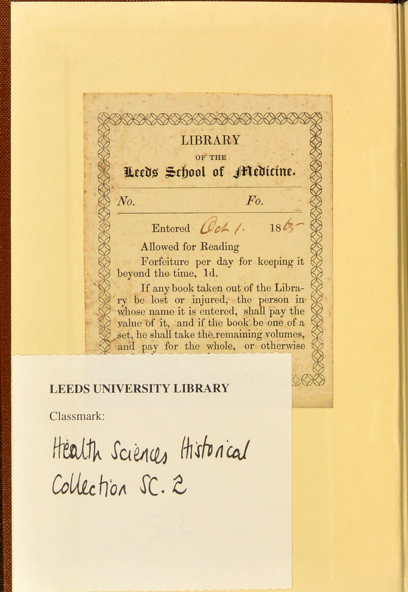 © LIBRARY © OF' THE i %tm ^cfiool of iWeMctae* #a — : Entered Allowed for Reading Forfeiture per day for keeping it beyond the time, Id. If any book taken out of the Libra- ry be lost or injured, the person in whose name it is entered, shall pay the value of it, and if the book be one of a set, he shall take the ^remaining volumes, and pay for the whole, or otherwise LEEDS UNIVERSITY LIBRARY Classmark: