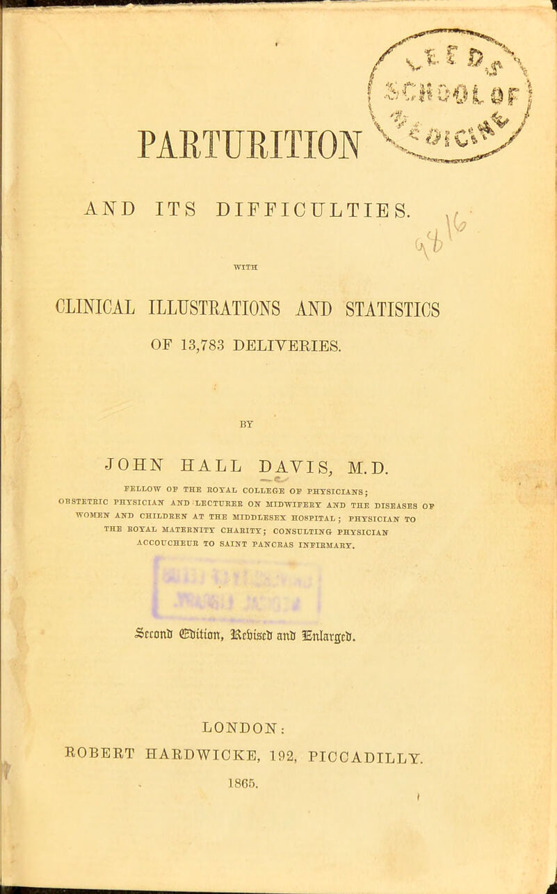 PARTURITION xtf»cj AND ITS DIFFICULTIES. CLINICAL ILLUSTRATIONS AND STATISTICS OF 13,783 DELIVERIES. BY JOHN HALL DAVIS, M.D. FELLOW OP THE ROYAL COLLEGE OE PHYSICIANS; OBSTETRIC PHYSICIAIT AND LECTURER ON MIDWIFERY AND THE DISEASES OP WOMEN AND CHILDREN AT THE MIDDLESEX HOSPITAL ; PHYSICIAN TO THE ROYAL MATERNITY CHARITY; CONSULTING PHYSICIAN ACCOUCHEUR TO SAINT PANCRAS INFIRMARY. Srconti CSiitton, JRAtscU anft fEnlavgcii. LONDON: ROBERT HARDWICKE, 192, PICCADILLY. 1865.