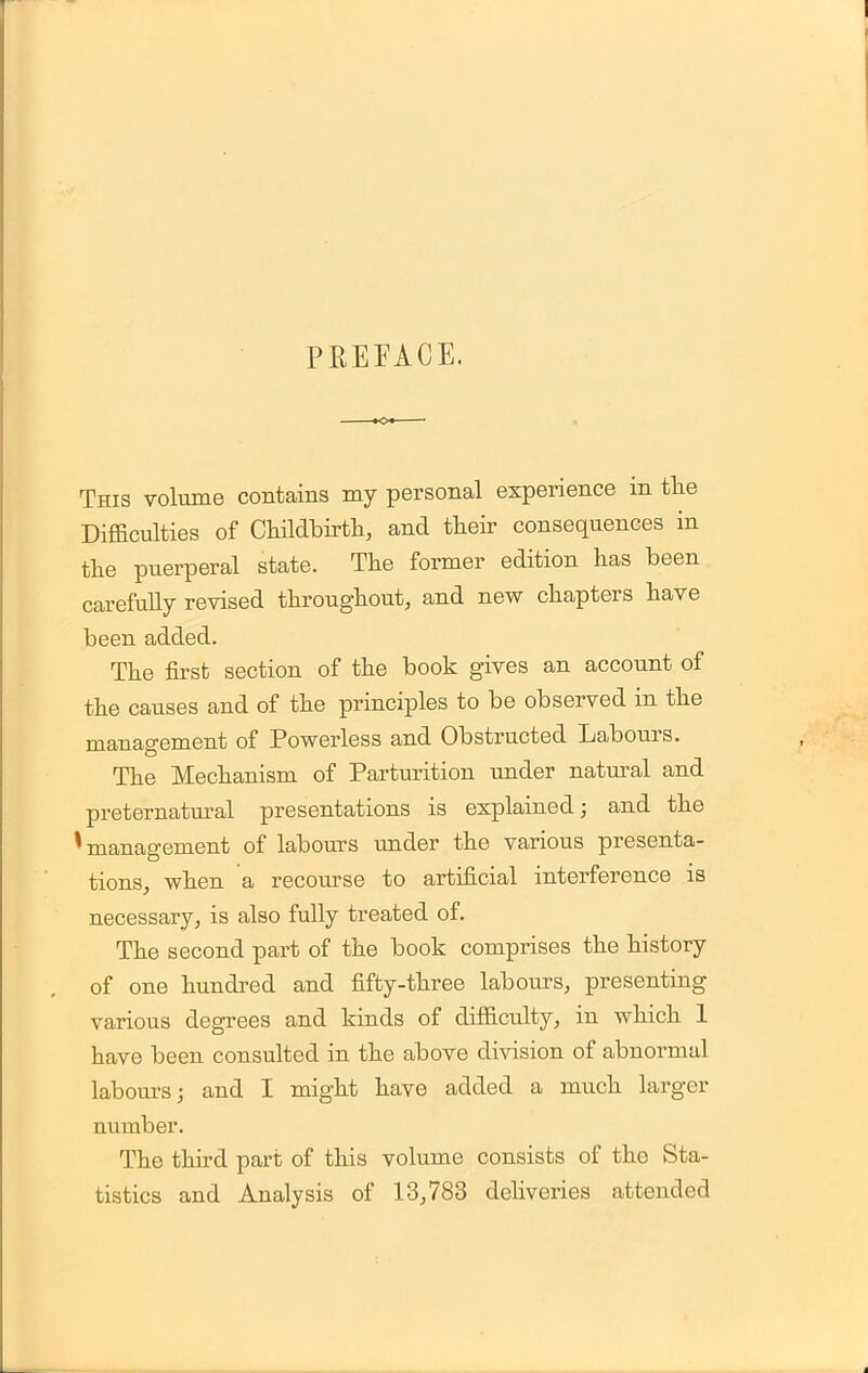 PREFACE. This volume contains my personal experience in the Difficulties of Childbirth, and their consequences in the puerperal state. The former edition has been carefully revised throughout, and new chapters have been added. The first section of the book gives an account of the causes and of the principles to be observed in the management of Powerless and Obstructed Labours. The Mechanism of Parturition under natural and preternatural presentations is explained; and the * management of labours under the various presenta- tions, when a recourse to artificial interference is necessary, is also fully treated of. The second part of the book comprises the history of one hundred and fifty-three labours, presenting various degrees and kinds of difficulty, in which 1 have been consulted in the above division of abnormal labours; and I might have added a much larger number. The third part of this volume consists of the Sta- tistics and Analysis of 13,783 deliveries attended