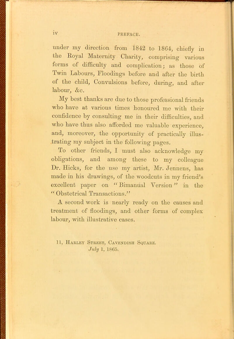 under my direction from 1842 to 1864, chiefly in the Royal Maternity Charity, comprising various forms of difficulty and complication; as those of Twin Labours, Moodings before and after the birth of the child, Convulsions before, during, and after labour, &c. My best thanks are due to those professional friends who have at various times honoured me with their confidence by consulting me in their difficulties, aud who have thus also afforded me valuable experience, and, moreover, the opportunity of practically illus- trating iny subject in the following pages. To other friends, I must also acknowledge my obligations, and among these to my colleague Dr. Hicks, for the use my artist, Mr. Jennens, has made in his drawings, of the woodcuts in my friend's excellent paper on  Bimanual Version in the  Obstetrical Transactions/' A second work is nearly ready on the causes and treatment of floodings, and other forms of complex labour, with illustrative cases. 11, Harley Street, Cavendish Square.