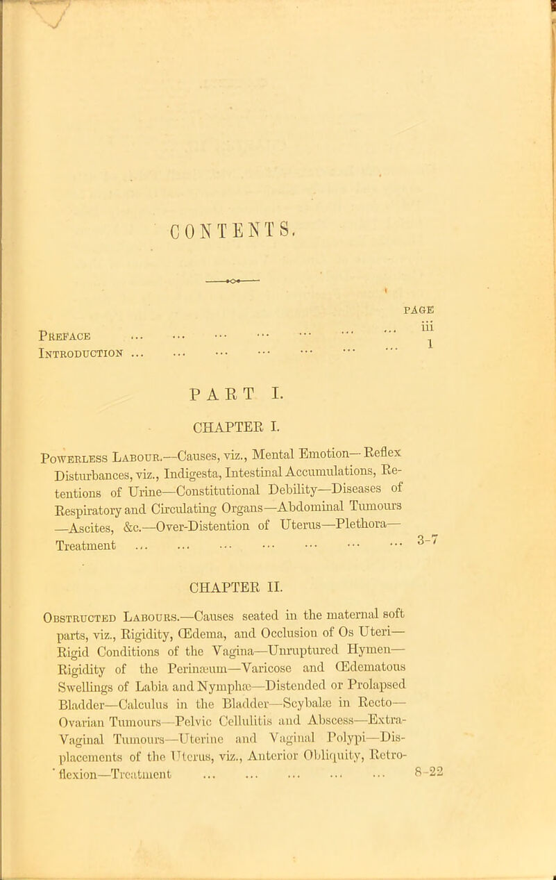 CONTENTS. PAGE ... iii PREFACE ••• • Introduction ... PART I. CHAPTER I. Powerless Labour.—Causes, viz., Mental Emotion-Keflex Disturbances, viz., Indigesta, Intestinal Accumulations, Re- tentions of Urine—Constitutional Debility—Diseases of Respiratory and Circulating Organs—Abdominal Tumours —Ascites, &c—Over-Distention of Uterus—Plethora- Treatment 3-7 CHAPTER II. Obstructed Labours.—Causes seated in the maternal soft parts, viz., Rigidity, CEdema, and Occlusion of Os Uteri— Rigid Conditions of the Vagina—Unruptured Hymen— Rigidity of the Perinaeum—Varicose and Edematous Swellings of Labia and Nympluc—Distended or Prolapsed Bladder—Calculus in the Bladder— Scybalse in Recto- Ovarian Tumours—Pelvic Cellulitis and Abscess—Extra- Vaginal Tumours—Uterine and Vaginal Polypi—Dis- placements of the Uterus, viz., Anterior Obliquity, Retro- ' flexion—Treatment 8-22