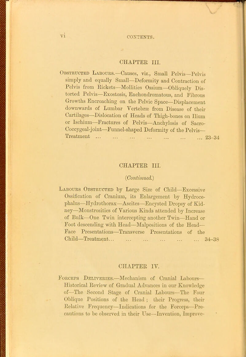 CHAPTER III. Obstructed Labours.—Causes, viz., Small Pelvis—Pelvis simply and equally Small—Deformity and Contraction of Pelvis from Rickets—Mollities Ossium—Obliquely Dis- torted Pelvis—Exostosis, Enchondromatous, and Fibrous Growths Encroaching on the Pelvic Space—Displacement downwards of Lumbar Vertebras from Disease of their Cartilages—Dislocation of Heads of Thigh-bones on Ilium or Ischium—Fractures of Pelvis—Anchylosis of Sacro- Coccygeal-joint—Funnel-shaped Deformity of the Pelvis- Treatment 23-3-1 CHAPTER III. {Continued.) Labours Obstructed by Large Size of Child—Excessive Ossification of Cranium, its Enlargement by Hydroce- phalus—Hydrothorax—Ascites—Encysted Dropsy of Kid- ney—Monstrosities of Various Kinds attended by Increase of Bulk—One Twin intercepting another Twin—Hand or Foot descending with Head—Malpositions of the Head— Face Presentations—Transverse Presentations of the Child—Treatment 34-38 CHAPTER IV. Forceps Deliveries.—Mechanism of Cranial Labours- Historical Review of Gradual Advances in our Knowledge of—The Second Stage of Cranial Labours—The Four Oblique Positions of the Head ; their Progress, their Relative Frequency—Indications for the Forceps—Pre- cautions to be observed in their Use—Invention, Improve-