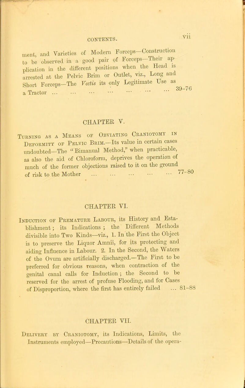 ment and Varieties of Modem Forceps-Construction to be observed in a good pair of Forceps-Then- ap- plication in the different positions when the Head is arrested at the Pelvic Brim or Outlet, viz., Long and Short Forceps-The Vcdis its only Legitimate Use as rn . 39-7(5 a Tractor CHAPTER V. Turning as a Means of Obviating Craniotomy in Deformity of Pelvic Brim.—Its value in certain cases undoubted—The Bimanual Method, when practicable, as also the aid of Chloroform, deprives the operation of much of the former objections raised to it on the ground of risk to the Mother CHAPTER VI. Induction of Premature Labour, its History and Esta- blishment ; its Indications ; the Different Methods divisible into Two Kinds—viz., 1. In the First the Object is to preserve the Liquor Amnii, for its protecting and aiding Influence in Labour. 2. In the Second, the Waters of the Ovum are artificially discharged.—The First to be preferred for obvious reasons, when contraction of the genital canal calls for Induction; the Second to be reserved for the arrest of profuse Flooding, and for Cases of Disproportion, where the first has entirely failed ... 81-88 CHAPTER VII. Delivery by Craniotomy, its Indications, Limits, the Instruments employed—Precautions—Details of the opera-