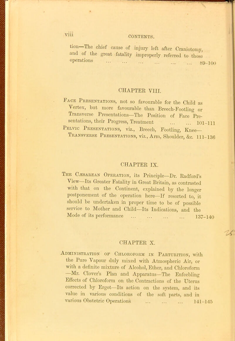 don—The chief cause of injury left after Craniotomy, and of the great fatality improperly referred to those °Perations 89-100 CHAPTER VIII. Face Presentations, not so favourable for the Child as Vertex, but more favourable than Breech-Footling or Transverse Presentations—The Position of Face Pre- sentations, their Progress, Treatment 101-111 Pelvic Presentations, viz., Breech, Footling, Knee— Transverse Presentations, viz., Arm, Shoulder, &c. 111-136 CHAPTER IX. The Cesarean Operation, its Principle—Dr. Radford's View—Its Greater Fatality in Great Britain, as contrasted with that on the Continent, explained by the longer postponement of the operation here—If resorted to, it should be undertaken in proper time to be of possible service to Mother and Child—Its Indications, and the Mode of its performance 137-140 CHAPTER X. Administration op Chloroform in Parturition, with the Pure Vapour didy mixed with Atmospheric Air, or with a definite mixture of Alcohol, Ether, and Chloroform —Mr. Clover's Plan and Apparatus—The Enfeebling Effects of Chloroform on the Contractions of the Uterus corrected by Ergot—Its action on the system, and its value in various conditions of the soft parts, and in various Obstetric Operations 141-145