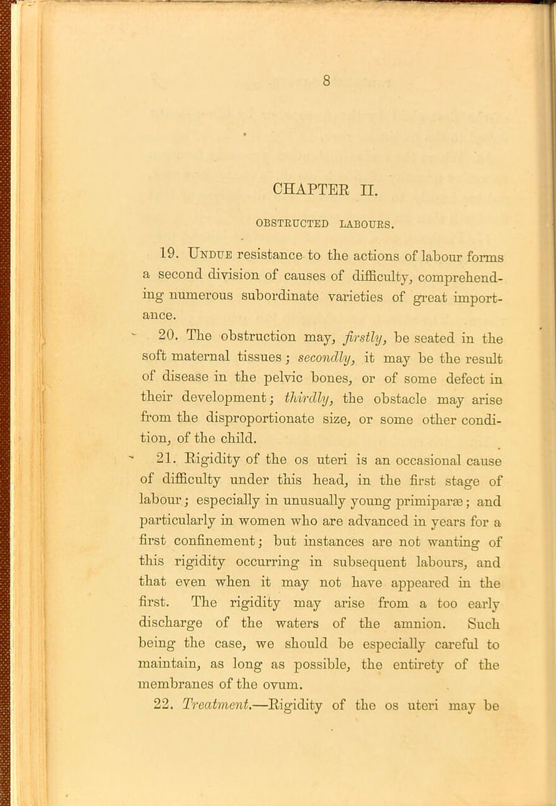 CHAPTER n. OBSTRUCTED LABOURS. 19. Undue resistance to the actions of labour forms a second division of causes of difficulty, comprehend- ing numerous subordinate varieties of great import- ance. 20. The obstruction may, firstly, be seated in the soft maternal tissues; secondly, it may be the result of disease in the pelvic bones, or of some defect in their development; thirdly, the obstacle may arise from the disproportionate size, or some other condi- tion, of the child. 21. Rigidity of the os uteri is an occasional cause of difficulty under this head, in the first stage of labour ; especially in unusually young primiparas; and particularly in women who are advanced in years for a first confinement; but instances are not wanting of this rigidity occurring in subsequent labours, and that even when it may not have appeared in the first. The rigidity may arise from a too early discharge of the waters of the amnion. Such being the case, we should be especially careful to maintain, as long as possible, the entirety of the membranes of the ovum. 22. Treatment.—Rigidity of the os uteri may be