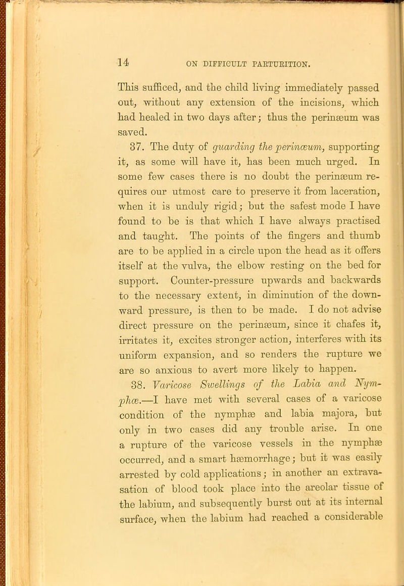 This sufficed, and the child living immediately passed out, without any extension of the incisions, which had healed in two days after; thus the perinseum was saved. 37. The duty of guarding the perinceum, supporting it, as some will have it, has been much urged. In some few cases there is no doubt the perinaeum re- quires our utmost care to preserve it from laceration, when it is unduly rigid; but the safest mode I have found to be is that which I have always practised and taught. The points of the fingers and thumb are to be applied in a circle upon the head as it offers itself at the vulva, the elbow resting on the bed for support. Counter-pressure upwards and backwards to the necessary extent, in diminution of the down- ward pressure, is then to be made. I do not advise direct pressure on the perinasum, since it chafes it, irritates it, excites stronger action, interferes with its uniform expansion, and so renders the rupture we are so anxious to avert more likely to happen. 38. Varicose Stvellings of the Labia and Nym- jjhce.—I have met with several cases of a varicose condition of the nymphas and labia majora, but only in two cases did any trouble arise. In one a rupture of the varicose vessels in the nymphas occurred, and a smart hasmorrhage; but it was easily arrested by cold applications; in another an extrava- sation of blood took place into the areolar tissue of the labium, and subsequently burst out at its internal surface, when the labium had reached a considerable