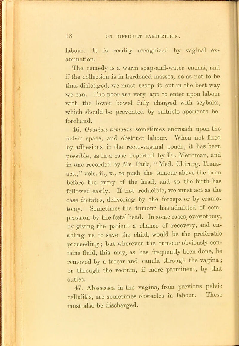 labour. It is readily recognized by vaginal ex- amination. The remedy is a warm soap-and-water enema, and if the collection is in hardened masses, so as not to be thus dislodged, we must scoop it out in the best way we can. The poor are very apt to enter upon labour with the lower bowel fully charged with scybalas, which should be prevented by suitable aperients be- forehand. 46. Ovarian tumours sometimes encroach upon the pelvic space, and obstruct labour. When not fixed by adhesions in the recto-vaginal pouch, it has been possible, as in a case reported by Dr. Merriman, and in one recorded by Mr. Park, Med. Chirurg. Trans- act., vols, ii., x., to push the tumour above the brim before the entry of the head, and so the birth has followed easily. If not reducible, we must act as the case dictates, delivering by the forceps or by cranio- tomy. Sometimes the tumour has admitted of com- pression by the foetal head. In some cases, ovariotomy, by giving the patient a chance of recovery, and en- abling us to save the child, would be the preferable proceeding; but wherever the tumour obviously con- tains fluid, this may, as has frequently been done, be removed by a trocar and canula through the vagina ; or through the rectum, if more prominent, by that outlet. 47. Abscesses in the vagina, from previous pelvic cellulitis, are sometimes obstacles in labour. These must also be discharged.