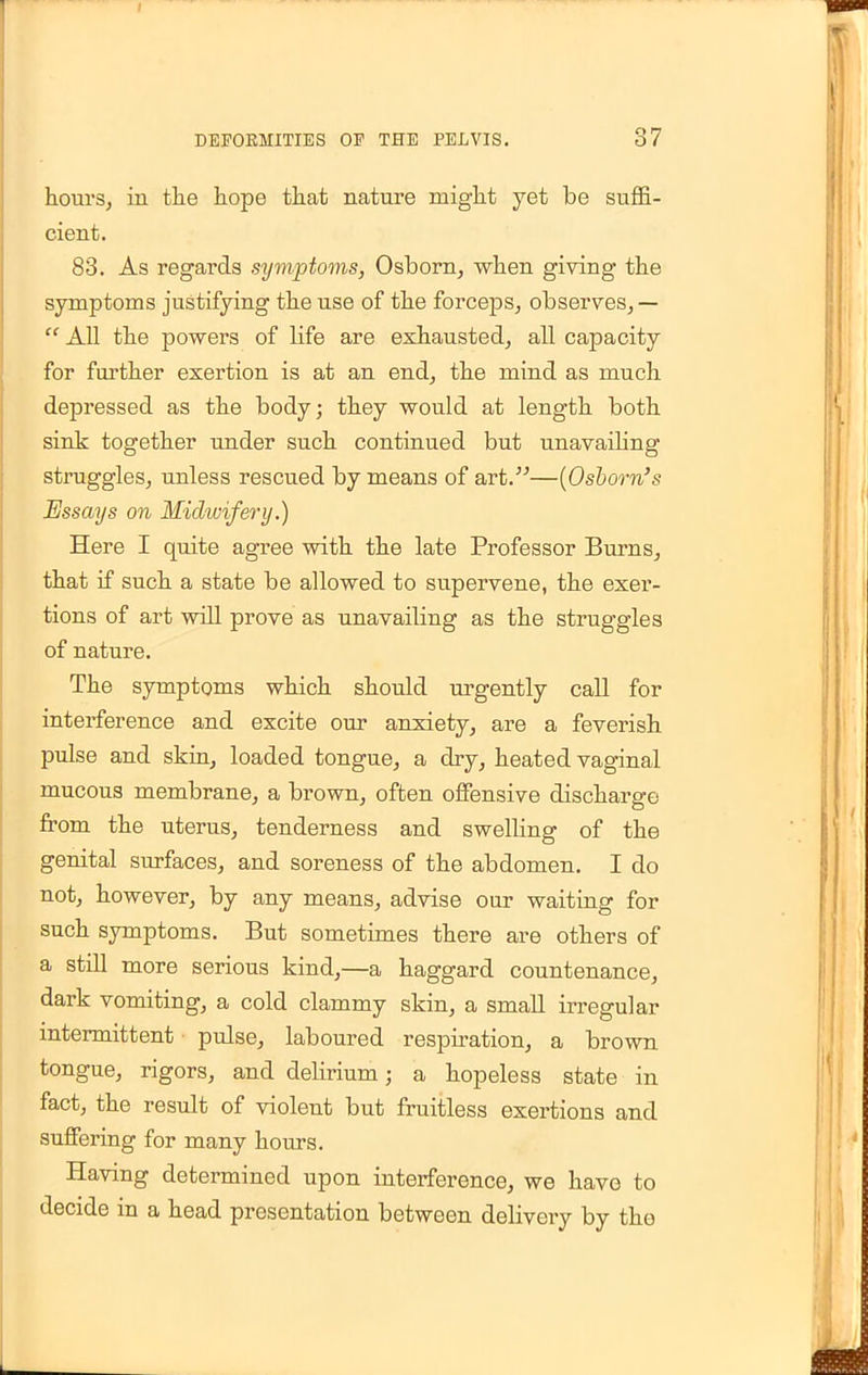 hours, in the hope that nature might yet be suffi- cient. 83. As regards symptoms, Osborn, when giving the symptoms justifying the use of the forceps, observes,— All the powers of Hfe are exhausted, all capacity for further exertion is at an end, the mind as much depressed as the body; they would at length both sink together under such continued but unavailing struggles, unless rescued by means of art.—(Osbom's Essays on Midwifery.) Here I quite agree with the late Professor Burns, that if such a state be allowed to supervene, the exer- tions of art will prove as unavailing as the struggles of nature. The symptoms which should urgently call for interference and excite our anxiety, are a feverish pulse and skin, loaded tongue, a dry, heated vaginal mucous membrane, a brown, often offensive discharge from the uterus, tenderness and swelling of the genital surfaces, and soreness of the abdomen. I do not, however, by any means, advise our waiting for such symptoms. But sometimes there are others of a still more serious kind,—a haggard countenance, dark vomiting, a cold clammy skin, a small irregular intermittent pulse, laboured respiration, a brown tongue, rigors, and delirium; a hopeless state in fact, the result of violent but fruitless exertions and suffering for many hours. Having determined upon interference, we have to decide in a head presentation between delivery by the