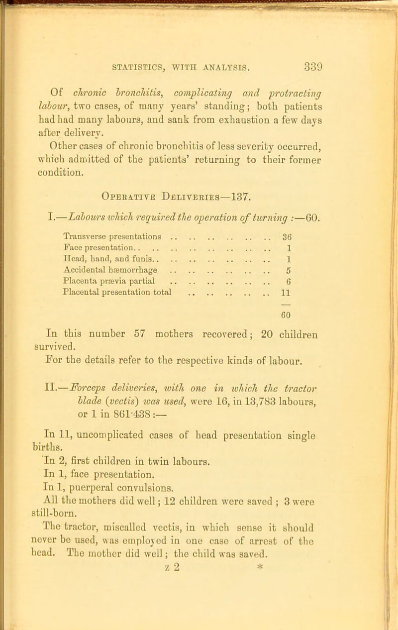 Of chronic bronchitis, complicating and protracting labour, two cases, of many years' standing; both patients had had many labours, and sank from exhaustion a few days after delivery. Other cases of chronic bronchitis of less severity occurred, which admitted of the patients' returning to their former condition. Operative Deliveries—137. I.—Labours which required the operation of turning :—60. Transverse presentations 36 Face presentation 1 Head, hand, and funis 1 Accidental haemorrhage 5 Placenta praavia partial 6 Placental presentation total 11 60 In this number 57 mothers recovered; 20 children survived. Tor the details refer to the respective kinds of labour. II.—Forceps deliveries, with one in which the tractor blade (vectis) teas used, were 16, in 13,783 labours, or 1 in 861438 :— In 11, uncomplicated cases of head presentation single births. In 2, first children in twin labours. In 1, face presentation. In 1, puerperal convulsions. All the mothers did well; 12 children were saved ; 3 were still-born. The tractor, miscalled vectis, in which sense it should never be used, was employed in one case of arrest of the head. The mother did well; the child was saved. z 2 *