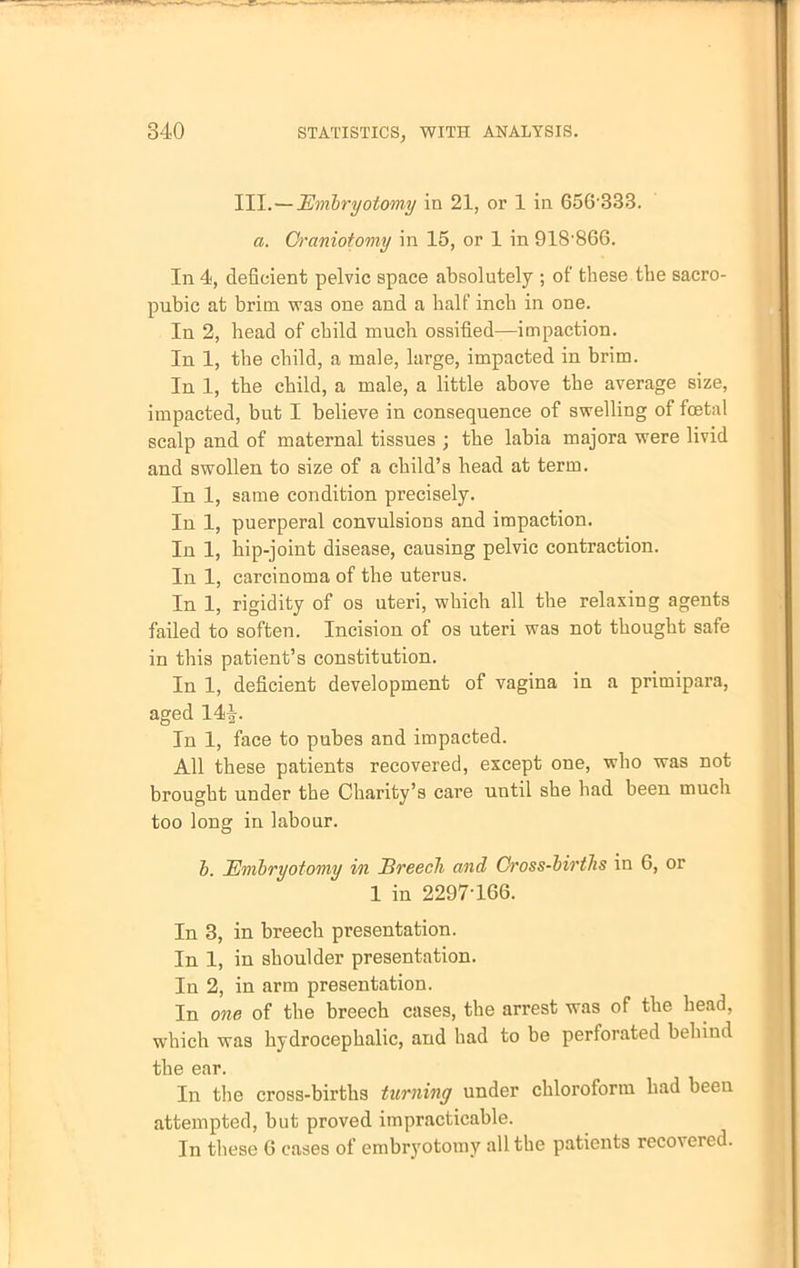 III.—Embryotomy in 21, or 1 in 656333. a. Craniotomy in 15, or 1 in 918-866. In 4, deficient pelvic space absolutely ; of these the sacro- pubic at brim was one and a half inch in one. In 2, head of child much ossified—impaction. In 1, the child, a male, large, impacted in brim. In 1, the child, a male, a little above the average size, impacted, but I believe in consequence of swelling of fetal scalp and of maternal tissues ; the labia majora were livid and swollen to size of a child's head at term. In 1, same condition precisely. In 1, puerperal convulsions and impaction. In 1, hip-joint disease, causing pelvic contraction. In 1, carcinoma of the uterus. In 1, rigidity of os uteri, which all the relaxing agents failed to soften. Incision of os uteri was not thought safe in this patient's constitution. In 1, deficient development of vagina in a primipara, aged In 1, face to pubes and impacted. All these patients recovered, except one, who was not brought under the Charity's care until she had been much too long in labour. h. Embryotomy in Breech and Cross-birtJis in 6, or 1 in 2297 166. In 3, in breech presentation. In 1, in shoulder presentation. In 2, in arm presentation. In one of the breech cases, the arrest was of the head, which was hydrocephalic, and had to be perforated behind the ear. In the cross-births turning under chloroform bad beeu attempted, but proved impracticable. In these 6 cases of embryotomy all the patients recovered.