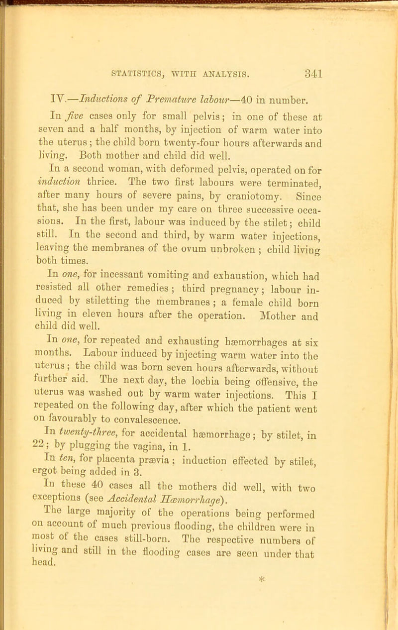 IV.—Inductions of Premature labour—40 in number. In five cases only for small pelvis; in one of tbese at seven and a half months, by injection of warm water into the uterus ; the child born twenty-four hours afterwards and living. Both mother and child did well. In a second woman, with deformed pelvis, operated on for induction thrice. The two first labours were terminated, after many hours of severe pains, by craniotomy. Since that, she has been under my care on three successive occa- sions. In the first, labour was induced by the stilet; child still. In the second and third, by warm water injections, leaving the membranes of the ovum unbroken ; child living both times. In one, for incessant vomiting and exhaustion, which had resisted all other remedies ; third pregnancy; labour in- duced by stiletting the membranes ; a female child born living in eleven hours after the operation. Mother and child did well. In one, for repeated and exhausting haemorrhages at six months. Labour induced by injecting warm water into the uterus ; the child was born seven hours afterwards, without further aid. The next day, the lochia being offensive, the uterus was washed out by warm water injections. This I repeated on the following day, after which the patient went on favourably to convalescence. In twenty-three, for accidental haemorrhage; by stilet, in 22; by plugging the vagina, in 1. In ten, for placenta prsevia ; induction effected by stilet, ergot being added in 3. In these 40 cases all the mothers did well, with two exceptions (see Accidental Hcemorrliage). The large majority of the operations being performed on account of much previous flooding, the children were in most of the cases still-born. The respective numbers of living and still in the flooding cases are seen under that head.