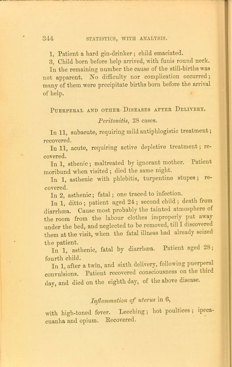 1, Patient a bard gin-drinker; child emaciated. 3, Child born before help arrived, with funis round neck. In the remaining number the cause of the still-births was not apparent. No difficulty nor complication occurred; many of them were precipitate births born before the arrival of help. PUEBPEBAIi AND OTHER DISEASES AETEE, DeLIYEBY. Peritonitis, 28 cases. In 11, subacute, requiring mild antiphlogistic treatment; recovered. In 11, acute, requiring active depletive treatment; re- covered. In 1, sthenic ; maltreated by ignorant mother. Patient moribund when visited ; died the same night. In 1, asthenic with phlebitis, turpentine stupes ; re- covered. In 2, asthenic; fatal; one traced to infection. In 1, ditto ; patient aged 24 ; second child ; death from diarrhoea. Cause most probably the tainted atmosphere of the room from the labour clothes improperly put away under the bed, and neglected to be removed, till I discovered them at the visit, when the fatal illness had already seized the patient. In 1, asthenic, fatal by diarrhoea. Patient aged 2b; fourth child. In 1, after a twin, and sixth delivery, following puerperal convulsions. Patient recovered consciousness on the third day, and died on the eighth day, of the above disease. Inflammation of uterus in 6, with high-toned fever. Leeching; hot poultices ; ipeca- cuanha and opium. Eecovered.