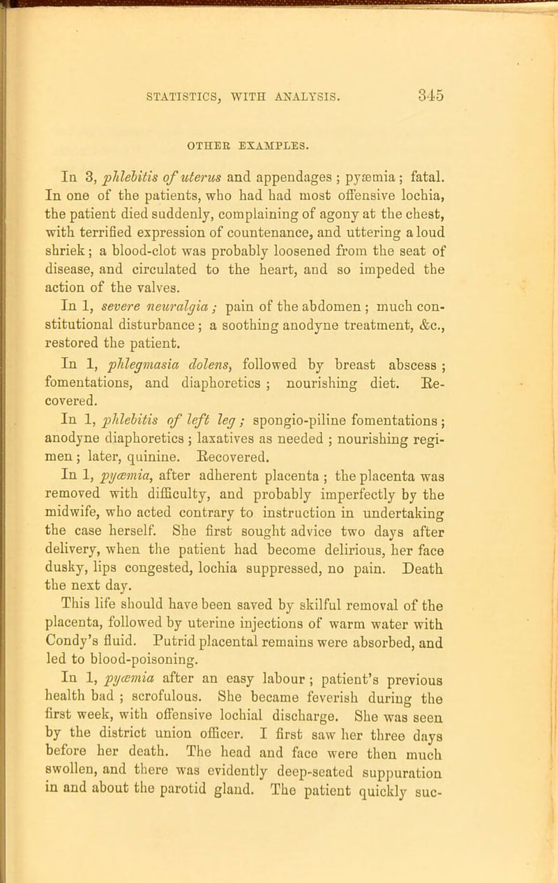 OTHER EXAMPLES. In 3, phlebitis of uterus and appendages ; pyaemia; fatal. In one of the patients, who had had most offensive lochia, the patient died suddenly, complaining of agony at the chest, with terrified expression of countenance, and uttering a loud shriek; a blood-clot was probably loosened from the seat of disease, and circulated to the heart, and so impeded the action of the valves. In 1, severe neuralgia ; pain of the abdomen ; much con- stitutional disturbance; a soothing anodyne treatment, &c, restored the patient. In 1, phlegmasia dolens, followed by breast abscess ; fomentations, and diaphoretics ; nourishing diet. Ee- covered. In 1, phlebitis of left leg ; spongio-piline fomentations ; anodyne diaphoretics ; laxatives as needed ; nourishing regi- men ; later, quinine. Recovered. In 1, pi/csmia, after adherent placenta ; the placenta was removed with difficulty, and probably imperfectly by the midwife, who acted contrary to instruction in undertaking the case herself. She first sought advice two days after delivery, when the patient had become delirious, her face dusky, lips congested, lochia suppressed, no pain. Death the next day. This life should have been saved by skilful removal of the placenta, followed by uterine injections of warm water with Condy's fluid. Putrid placental remains were absorbed, and led to blood-poisoning. In 1, pyaemia after an easy labour ; patient's previous health bad ; scrofulous. She became feverish during the first week, with offensive lochial discharge. She was seen by the district union officer. I first saw her three days before her death. The head and face were then much swollen, and there was evidently deep-seated suppuration in and about the parotid gland. The patient quickly sue-