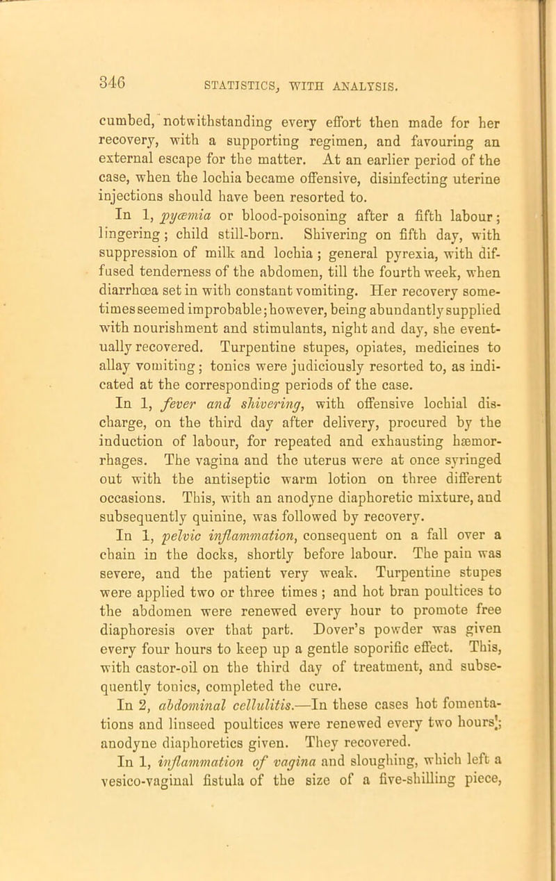 cumbed, notwithstanding every effort then made for her recovery, with a supporting regimen, and favouring an external escape for the matter. At an earlier period of the case, when the lochia became offensive, disinfecting uterine injections should have been resorted to. In 1, pycemia or blood-poisoning after a fifth labour; lingering; child still-born. Shivering on fifth day, with suppression of milk and lochia ; general pyrexia, with dif- fused tenderness of the abdomen, till the fourth week, when diarrhcea set in with constant vomiting. Her recovery some- times seemed improbable;however, being abundantby supplied with nourishment and stimulants, night and day, she event- ually recovered. Turpentine stupes, opiates, medicines to allay vomiting; tonics were judiciously resorted to, as indi- cated at the corresponding periods of the case. In 1, fever and shivering, with offensive lochial dis- charge, on the third day after delivery, procured by the induction of labour, for repeated and exhausting haemor- rhages. The vagina and the uterus were at once syringed out with the antiseptic warm lotion on three different occasions. This, with an anodyne diaphoretic mixture, and subsequently quinine, was followed by recovery. In 1, pelvic inflammation, consequent on a fall over a chain in the docks, shortly before labour. The paiu was severe, and the patient very weak. Turpentine stupes were applied two or three times ; and hot bran poultices to the abdomen were renewed every hour to promote free diaphoresis over that part. Dover's powder was given every four hours to keep up a gentle soporific effect. This, with castor-oil on the third day of treatment, and subse- quently tonics, completed the cure. In 2, abdominal cellulitis.—In these cases hot fomenta- tions and linseed poultices were renewed every two hours]; anodyne diaphoretics given. They recovered. In 1, inflammation of vagina and sloughing, which left a vesico-vaginal fistula of the size of a five-shilling piece,