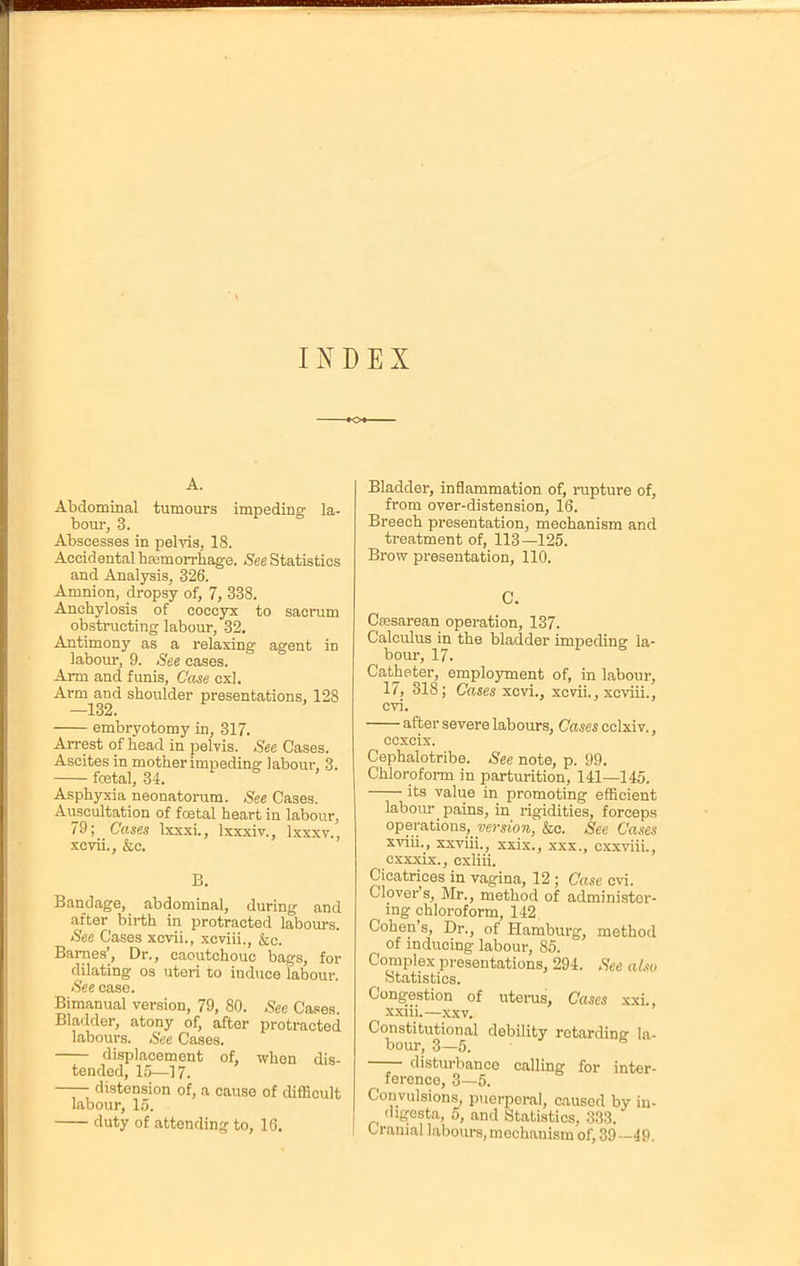 INDEX A. Abdominal tumours impeding la- bour, 3. Abscesses in pelvis, 18. Accidental haemorrhage. See Statistics and Analysis, 326. Amnion, dropsy of, 7, 338. Anchylosis of coccyx to sacrum obstructing labour, 32. Antimony as a relaxing agent in labour, 9. See cases. Arm and funis, Case cxl. Arm and shoulder presentations, 128 —132. embryotomy in, 317. Arrest of head in pelvis. See Cases. Ascites in mother impeding labour, 3. ftetal, 34. Asphyxia neonatorum. See Cases. Auscultation of foetal heart in labour, 79; Cases Ixxxi., lxxxiv., lxxxv., xcvii., &c. B. Bandage, abdominal, during and after birth in protracted labours. See Cases xcvii., xcviii., &c. Barnes', Dr., caoutchouc bags, for dilating os uteri to induce labour. See case. Bimanual version, 79, 80. See Cases. Bladder, atony of, after protracted labours. .See Cases. displacement of, when dis- tended, 15—17. —— distension of, a cause of difficult labour, 15. duty of attending to, 10. Bladder, inflammation of, rupture of, from over-distension, 16. Breech presentation, mechanism and treatment of, 113—125. Brow presentation, 110. C. Cesarean operation, 137. Calculus in the bladder impeding la- bour, 17. Catheter, employment of, in labour, 17, 318; Cases xcvi., xcvii., xcviii., cvi. after severe labours, Cases cclxi v., ccxcix. Cephalotribe. See note, p. 99. Chloroform in parturition, 141—145. its value in promoting efficient labour pains, in rigidities, forceps operations, version, &c. See Cases xviii., xxviii., xxix., xxx., cxxviii., cxxxix., cxliii. Cicatrices in vagina, 12 ; Case cvi. Clover's, Mr., method of administer- ing chloroform, 142 Cohen's, Dr., of Hamburg, method of inducing labour, 85. Complex presentations, 294. See also Statistics. Congestion of uterus, Cases xxi., xxiii.—xxv. Constitutional debility retarding la- bour, 3—5. disturbance calling for inter- ference, 3—5. Convulsions, puerperal, caused by in- digesta, 5, and Statistics, 333. Cranial labours, mechanism of, 39—49