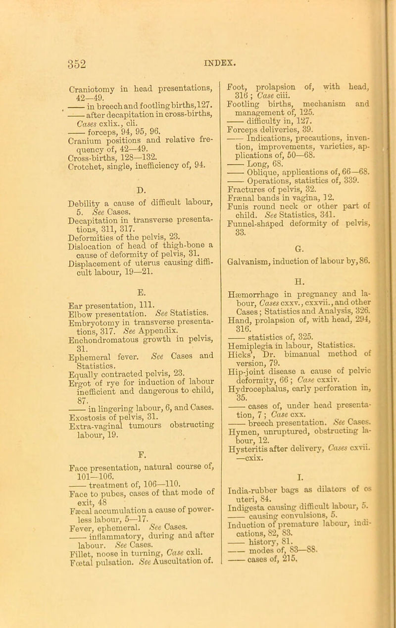 Craniotomy in head presentations, 42—49. in breech and footling births, 127. after decapitation in cross-births, Cases cxlix., cli. forceps, 94, 95, 96. Cranium positions and relative fre- quency of, 42—49. Cross-births, 128—132. Crotchet, single, inefficiency of, 94. D. Debility a cause of difficult labour, 5. See Cases. Decapitation in transverse presenta- tions, 311, 317. Deformities of the pelvis, 23. Dislocation of head of thigh-bone a cause of deformity of pelvis, 31. _ Displacement of uterus causing diffi- cult labour, 19—21. E. Ear presentation, 111. Elbow presentation. See Statistics. Embryotomy in transverse presenta- tions, 317. See Appendix. Enchondromatous growth in pelvis, 31. Ephemeral fever. See Cases and Statistics. Equally contracted pelvis, 23. Ergot of rye for induction of labour inefficient and dangerous to child, 87. in lingering labour, 6, and Cases. Exostosis of pelvis, 31. Extra-vaginal tumours obstructing labour, 19. F. Face presentation, natural course of, 101-106. treatment of, 106—110. Face to pubes, cases of that mode of exit, 48 Fsecal accumulation a cause of power- less labour, 5—17. Fever, ephemeral. See Cases. inflammatory, during and after labour. See Cases. Fillet, noose in turning, Case cxli. Fcetal pulsation. See Auscultation of. Foot, prolapsion of, with head, 316 ; Case eiii. Footling births, mechanism and management of, 125. difficulty in, 127. Forceps deliveries, 39. Indications, precautions, inven- tion, improvements, varieties, ap- plications of, 50—68. Long, 68. Oblique, applications of, 66—68. Operations, statistics of, 339. Fractures of pelvis, 32. Frsenal bands in vagina, 12. Funis round neck or other part of child. See Statistics, 341. Funnel-shaped deformity of pelvis, 33. 6. Galvanism, induction of labour by, 86. H. Hemorrhage in pregnancy and la- bour, Cases cxxv., cxxvii., and other Cases; Statistics and Analysis, 326. Hand, prolapsion of, with head, 294, 316. statistics of, 325. Hemiplegia in labour, Statistics. Hicks', Dr. bimanual method of version, 79. Hip-joint disease a cause of pelvic deformity, 66; Case cxxiv. Hydrocephalus, early perforation in, 35. cases of, under head presenta- tion, 7; Case cxx. breech presentation. See Cases. Hymen, unruptured, obstructing la- bour, 12. Hysteritis after delivery, Cases cxvu. —cxix. I. India-rubber bags as dilators of os uteri, 84. Indigesta causing difficult labour, 5. causing convulsions, 5. Induction of premature labour, indi- cations, 82, 83. history, 81. modes of, 83—88. cases of, 215.
