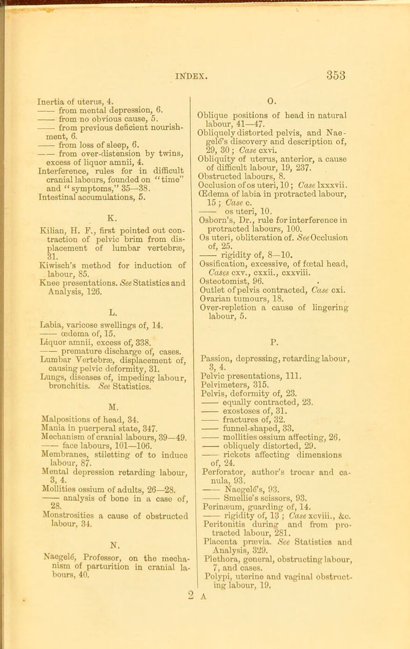 Inertia of uterus, 4. from mental depression, 6. from no obvious cause, 5. from previous deficient nourish- ment, 6. from loss of sleep, 6. from over-distension by twins, excess of liquor amnii, 4. Interference, rules for in difficult cranial labours, founded on time and  symptoms, 35—38. Intestinal accumulations, 5. K. Kilian, H. F., first pointed out con- traction of pelvic brim from dis- placement of lumbar vertebrae, 31. Kiwisch's method for induction of labour, 85. Knee presentations. See Statistics and Analysis, 126. L. Labia, varicose swellings of, 14. oedema of, 15. Liquor amnii, excess of, 338. —- premature discharge of, cases. Lumbar Vertebra, displacement of, causing pelvic deformity, 31. Lungs, diseases of, impeding labour, bronchitis. See Statistics. M. Malpositions of head, 34. Mania in puerperal state, 347. Mechanism of cranial labours, 39—49. face labours, 101—106. Membranes, stiletting of to induce labour, 87. Mental depression retarding labour, 3, 4. Mollities ossium of adults, 26—28. analysis of bone in a case of, 28. Monstrosities a cause of obstructed labour, 34. N. Naegelfi, Professor, on tho mecha- nism of parturition in cranial la- bours, 40. 0. Oblique positions of head in natural labour, 41—47. Obliquely distorted pelvis, and Nae - gold's discovery and description of, 29, 30 ; Case cxvi. Obliquity of uterus, anterior, a cause of difficult labour, 19, 237. Obstructed labours, 8. Occlusion of os uteri, 10; Case lxxxvii. (Edema of labia in protracted labour, 15; Case c. os uteri, 10. Osborn's, Dr., rule for interference in protracted labours, 100. Os uteri, obliteration of. See Occlusion of, 25. rigidity of, 8—10. Ossification, excessive, of foetal head, Cases cxv., cxxii., cxxviii. Osteotomist, 96. Outlet of pelvis contracted, Case cxi. Ovarian tumours, 18. Over-repletion a cause of lingering labour, 5. P. Passion, depressing, retarding labour, 3, 4. Pelvic presentations, 111. Pelvimeters, 315. Pelvis, deformity of, 23. equally contracted, 23. exostoses of, 31. fractures of, 32. funnel-shaped, 33. mollities ossium affecting, 26. obliquely distorted, 29. rickets affecting dimensions of, 24. Perforator, author's trocar and ca- nula, 93. Naegelffs, 93. Smellie's scissors, 93. Perimeum, guarding of, 14. rigidity of, 13 ; Case xcviii., &c. Peritonitis during and from pro- tracted labour, 281. Placonta prrovia. See Statistics and Analysis, 329. Plethora, gonoral, obstructing labour, 7, and cases. Polypi, uterine and vaginal obstruct- ing labour, 19. A