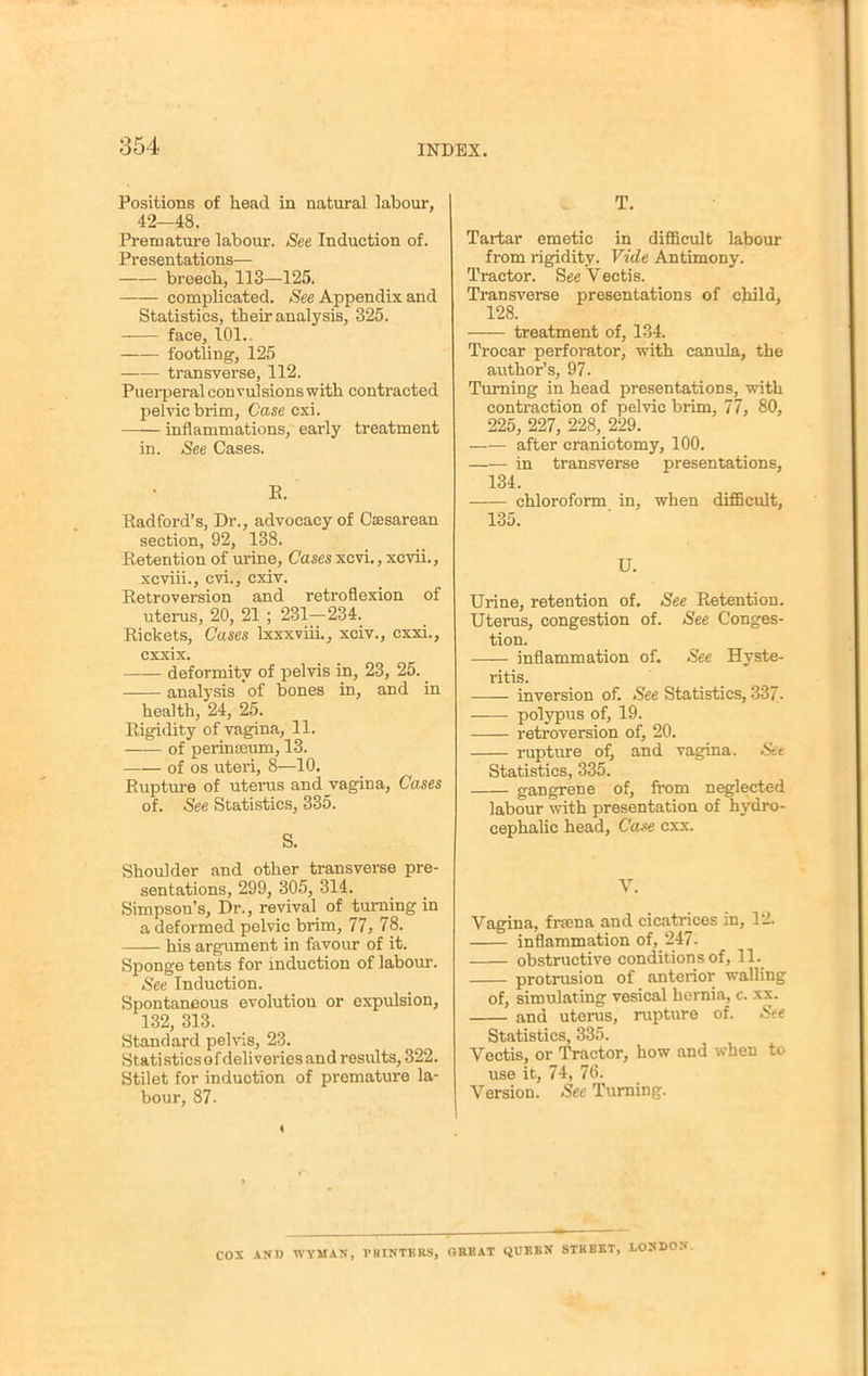 Positions of head in natural labour, 42—48. Premature labour. See Induction of. Presentations— breech, 113—125. complicated. See Appendix and Statistics, their analysis, 325. -— face, 101.. footling, 125 transverse, 112. Puerperal convulsions with contracted pelvic brim, Case cxi. —— inflammations, early treatment in. See Cases. B. Radford's, Dr., advocacy of Cesarean section, 92, 138. Retention of urine, Cases xcvi., xcvii., xcviii., cvi., cxiv. Retroversion and retroflexion of uterus, 20, 21; 231-234. Rickets, Cases Ixxxviii., xciv., cxxi., cxxix. deformity of pelvis in, 23, 25. analysis of bones in, and in health, 24, 25. Rigidity of vagina, 11. of perinasum, 13. of os uteri, 8—10. Rupture of uterus and vagina, Cases of. See Statistics, 335. S. Shoulder and other transverse pre- sentations, 299, 305, 314. Simpson's, Dr., revival of turning in a deformed pelvic brim, 77, 78. his argument in favour of it. Sponge tents for induction of labour. See Induction. Spontaneous evolutiou or expulsion, 132, 313. Standard pelvis, 23. Statisticsofdeliveriesand results, 322. Stilet for induction of premature la- bour, 87. T. Tartar emetic in difficult labour from rigidity. Vide Antimony. Tractor. See Vectis. Transverse presentations of child, 128. treatment of, 134. Trocar perforator, with canula, the author's, 97. Turning in head presentations, with contraction of pelvic brim, 77, 80, 225, 227, 228, 229. after craniotomy, 100. in transverse presentations, 134. chloroform in, when difficult, 135. U. Urine, retention of. See Retention. Uterus, congestion of. See Conges- tion. inflammation of. See Hyste- ritis. inversion of. See Statistics, 337. polypus of, 19. retroversion of, 20. rupture of, and vagina. Set Statistics, 335. gangrene of, from neglected labour with presentation of hydro- cephalic head, Case cxx. V. Vagina, freena and cicatrices in, 12. inflammation of, 247. obstructive conditions of, 11. protrusion of anterior walling of, simulating vesical hernia, c. xx. and uterus, rupture of. See Statistics, 335. Vectis, or Tractor, how and when to use it, 74, 76. Version. See Turning. COX AND WYMAN, PRINTERS, OBBAT QUEEN STREET, LONDON.