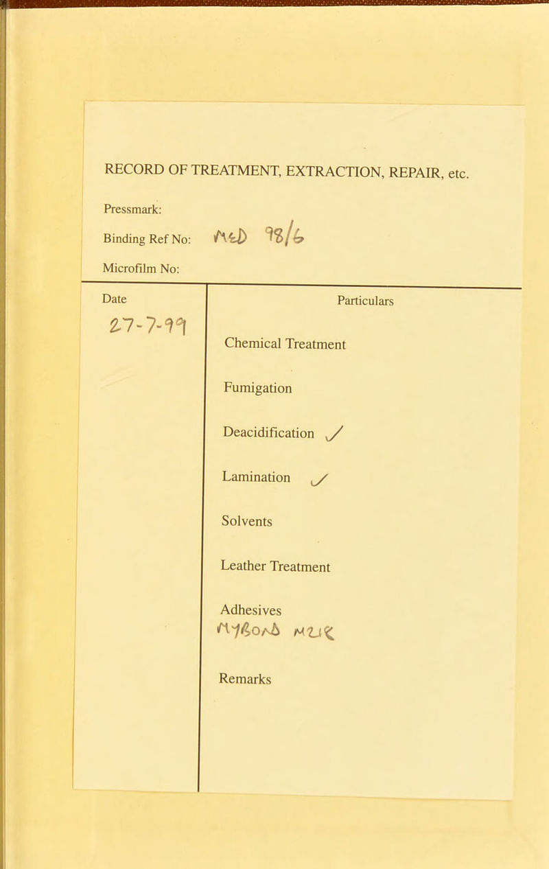 RECORD OF TREATMENT, EXTRACTION, REPAIR, etc. Pressmark: Binding Ref No: Aii) Microfilm No: Date Particulars £7 - 7-n Chemical Treatment Fumigation Deacidification ^/ Lamination ^/ Solvents Leather Treatment Adhesives Remarks