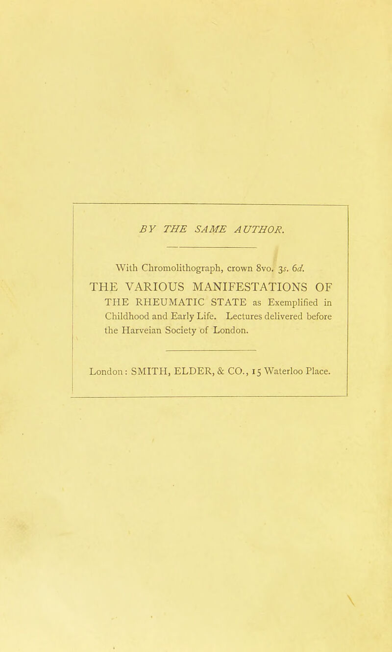 BY THE SAME AUTHOR. With Chromolithograph, crown 8vo. 3-r. 6d. THE VARIOUS MANIFESTATIONS OF THE RHEUMATIC STATE as Exemplified in Childhood and Early Life. Lectures delivered before the Harveian Society of London. London: SMITH, ELDER, & CO., 15 Waterloo Place.