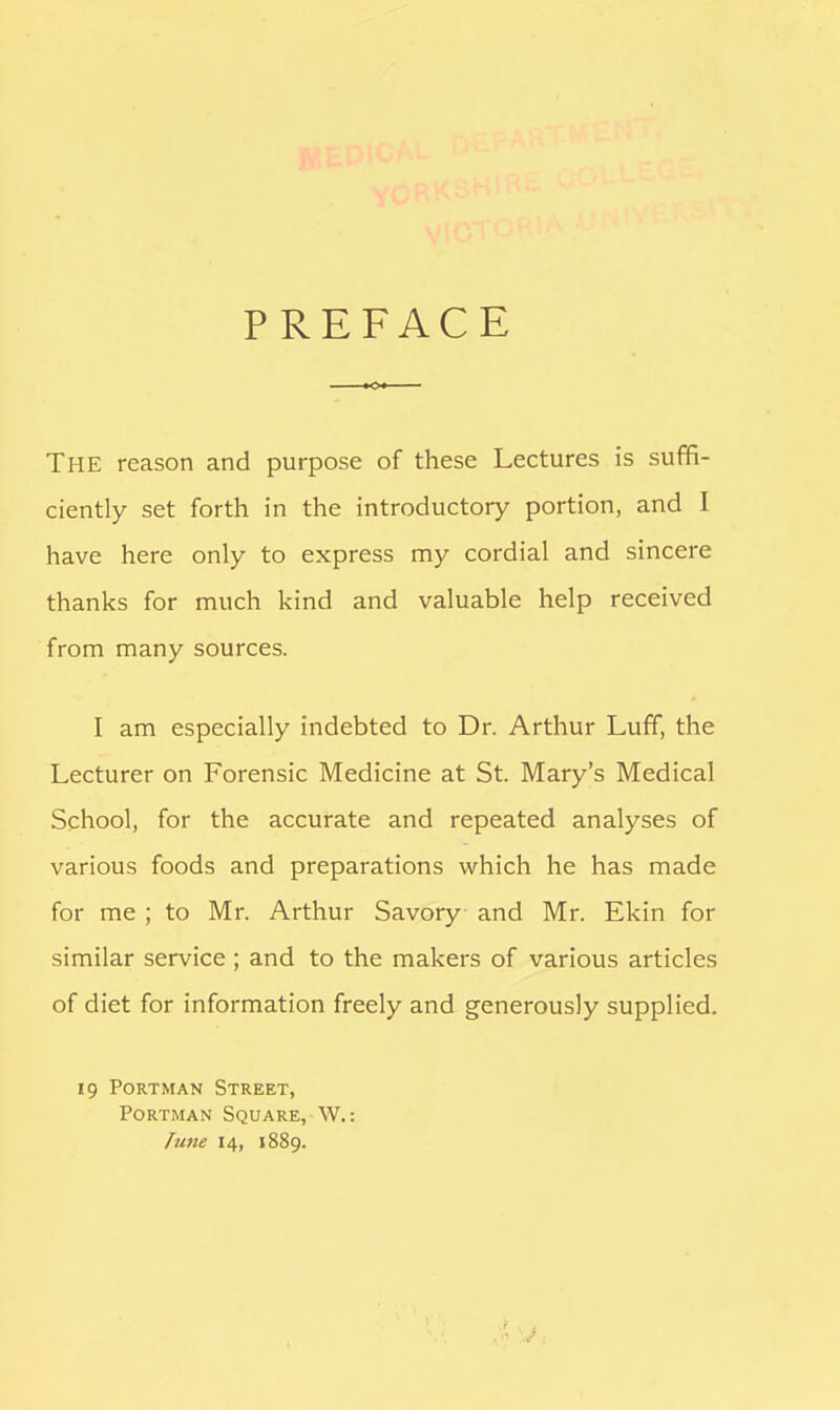 PREFACE The reason and purpose of these Lectures is suffi- ciently set forth in the introductory portion, and I have here only to express my cordial and sincere thanks for much kind and valuable help received from many sources. I am especially indebted to Dr. Arthur Luff, the Lecturer on Forensic Medicine at St. Mary's Medical School, for the accurate and repeated analyses of various foods and preparations which he has made for me ; to Mr. Arthur Savory and Mr. Ekin for similar service; and to the makers of various articles of diet for information freely and generously supplied. 19 Portman Street, Portman Square, W.: Tune 14, 1889.