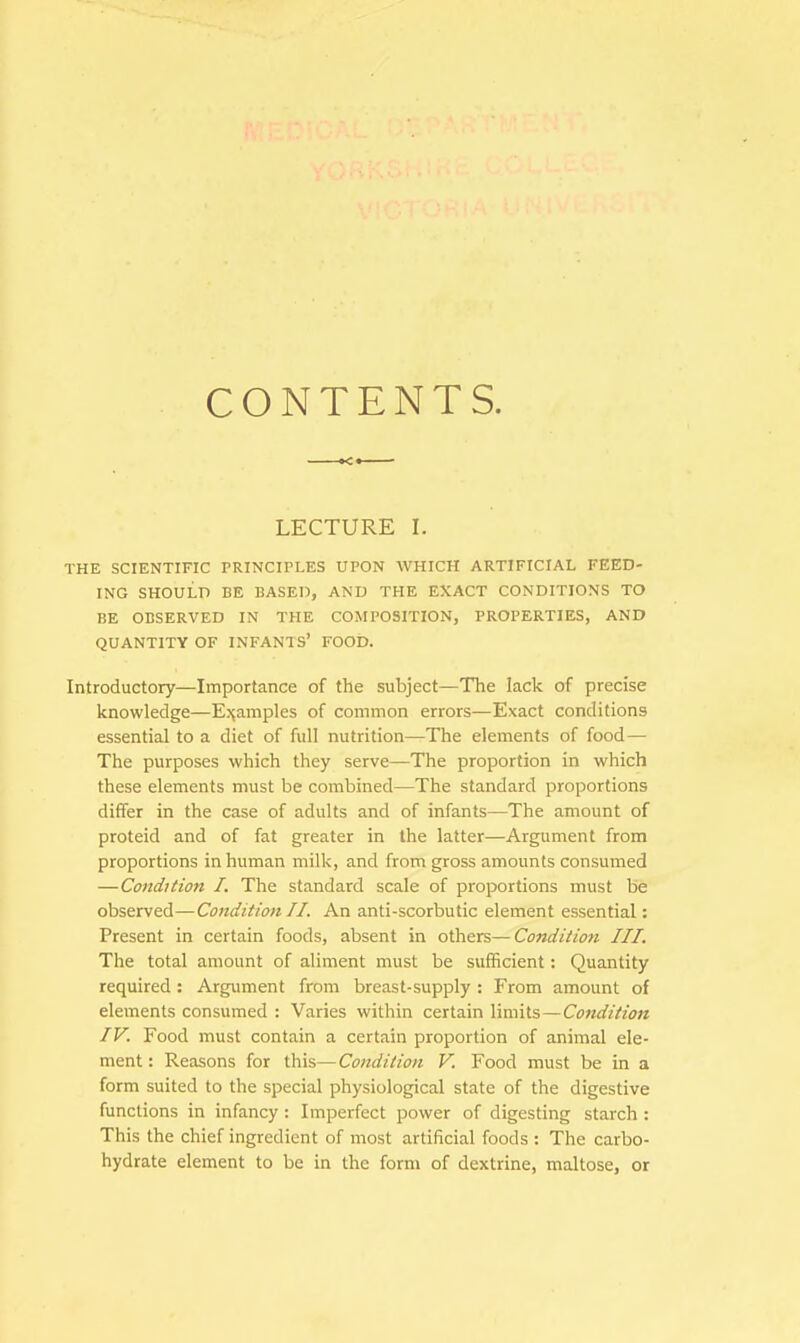 CONTENTS. LECTURE I. THE SCIENTIFIC PRINCIPLES UPON WHICH ARTIFICIAL FEED- ING SHOULD BE BASED, AND THE EXACT CONDITIONS TO BE OBSERVED IN THE COMPOSITION, PROPERTIES, AND QUANTITY OF INFANTS' FOOD. Introductory—Importance of the subject—The lack of precise knowledge—Examples of common errors—Exact conditions essential to a diet of full nutrition—The elements of food— The purposes which they serve—The proportion in which these elements must be combined—The standard proportions differ in the case of adults and of infants—The amount of proteid and of fat greater in the latter—Argument from proportions in human milk, and from gross amounts consumed —Condition I. The standard scale of proportions must be observed—Condition II. An anti-scorbutic element essential: Present in certain foods, absent in others—Condition III. The total amount of aliment must be sufficient: Quantity required: Argument from breast-supply : From amount of elements consumed : Varies within certain limits—Condition IV. Food must contain a certain proportion of animal ele- ment : Reasons for this—Condition V. Food must be in a form suited to the special physiological state of the digestive functions in infancy : Imperfect power of digesting starch : This the chief ingredient of most artificial foods : The carbo- hydrate element to be in the form of dextrine, maltose, or