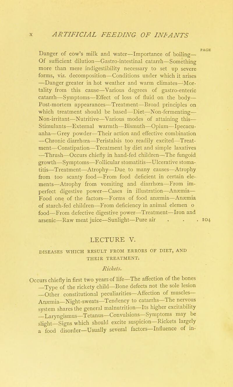 Danger of cow's milk and water—Importance of boiling— Of sufficient dilution—Gastro-intestinal catarrh—Something more than mere indigestibility necessary to set up severe forms, viz. decomposition—Conditions under which it arises —Danger greater in hot weather and warm climates—Mor- tality from this cause—Various degrees of gastro-enteric catarrh—Symptoms—Effect of loss of fluid on the body— Post-mortem appearances—Treatment—Broad principles on which treatment should be based—Diet—Non-fermenting— Non-irritant—Nutritive—Various modes of attaining this— Stimulants—External warmth—Bismuth—Opium—Ipecacu- anha—Grey powder—Their action and effective combination —Chronic diarrhoea—Peristalsis too readily excited—Treat- ment—Constipation—Treatment by diet and simple laxatives —Thrush—Occurs chiefly in hand-fed children—The fungoid growth—Symptoms—Follicular stomatitis—Ulcerative stoma- titis—Treatment—Atrophy—Due to many causes—Atrophy from too scanty food—From food deficient in certain ele- ments—Atrophy from vomiting and diarrhoea—From im- perfect digestive power—Cases in illustration—Anaemia— Food one of the factors—Forms of food anaemia—Anaemia of starch-fed children—From deficiency in animal elemen o food—From defective digestive power—Treatment—Iron and arsenic—Raw meat juice—Sunlight—Pure air . . 104 LECTURE V. DISEASES WHICH RESULT FROM ERRORS OF DIET, AND THEIR TREATMENT. Rickets. Occurs chiefly in first two years of life—The affection of the bones —Type of the rickety child—Bone defects not the sole lesion Other constitutional peculiarities—Affection of muscles— Anemia— Night-sweats—Tendency to catarrhs—The nervous system shares the general malnutrition—Its higher excitability —Laryngismus—Tetanus—Convulsions—Symptoms may be slight—Signs which should excite suspicion—Rickets largely a food disorder—Usually several factors—Influence of in-