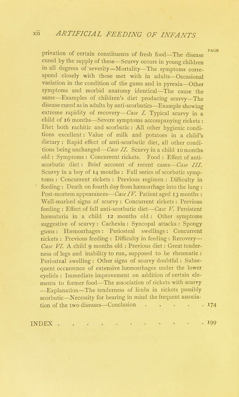 privation of certain constituents of fresh food—The disease cured by the supply of these—Scurvy occurs in young children in all degrees of severity—Mortality—The symptoms corre- spond closely with those met with in adults—Occasional variation in the condition of the gums and in pyrexia—Other symptoms and morbid anatomy identical—The cause the same—Examples of children's diet producing scurvy—The disease cured as in adults by anti-scorbutics—Example showing extreme rapidity of recovery-^ Case I. Typical scurvy in a child of 16 months—Severe symptoms accompanying rickets : Diet both rachitic and scorbutic : All other hygienic condi- tions excellent: Value of milk and potatoes in a child's dietary : Rapid effect of anti-scorbutic diet, all other condi- tions being unchanged—Case II. Scurvy in a child 10 months old : Symptoms : Concurrent rickets. Food : Effect of anti- scorbutic diet : Brief account of recent cases—Case III. Scurvy in a boy of 14 months : Full series of scorbutic symp- toms : Concurrent rickets : Previous regimen : Difficulty in feeding : Death on fourth day from haemorrhage into the lung : Post-mortem appearances—Case IV. Patient aged 13 months : Well-marked signs of scurvy : Concurrent rickets : Previous feeding : Effect of full anti-scorbutic diet—Case V. Persistent hematuria in a child 12 months old : Other symptoms suggestive of scurvy : Cachexia : Syncopal attacks : Spongy gums: Haemorrhages: Periosteal swellings: Concurrent rickets : Previous feeding : Difficulty in feeding : Recovery— Case VI. A child 9 months old : Previous diet: Great tender- ness of legs and inability to run, supposed to be rheumatic : Periosteal swelling : Other signs of scurvy doubtful : Subse- quent occurrence of extensive haemorrhages under the lower eyelids : Immediate improvement on addition of certain ele- ments to former food—The association of rickets with scurvy —Explanation—The tenderness of limbs in rickets possibly scorbutic—Necessity for bearing in mind the frequent associa- tion of the two diseases—Conclusion 174 INDEX 199