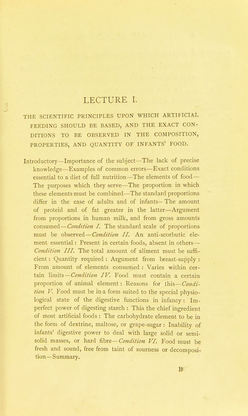 THE SCIENTIFIC PRINCIPLES UPON WHICH ARTIFICIAL FEEDING SHOULD BE BASED, AND THE EXACT CON- DITIONS TO BE OBSERVED IN THE COMPOSITION, PROPERTIES, AND QUANTITY OF INFANTS' FOOD. Introductory—Importance of the subject—The lack of precise knowledge—Examples of common errors—Exact conditions essential to a diet of full nutrition—The elements of food — The purposes which they serve—The proportion in which these elements must be combined—The standard proportions differ in the case of adults and of infants— The amount of proteid and of fat greater in the latter—Argument from proportions in human milk, and from gross amounts consumed—Condition I. The standard scale of proportions must be observed—Condition II. An anti-scorbutic ele- ment essential: Present in certain foods, absent in others—■ Condition III. The total amount of aliment must be suffi- cient : Quantity required : Argument from breast-supply : From amount of elements consumed : Varies within cer- tain limits—Condition IV. Food must contain a certain proportion of animal element: Reasons for this—Condi- tion V. Food must be in a form suited to the special physio- logical state of the digestive functions in infancy: Im- perfect power of digesting starch : This the chief ingredient of most artificial foods : The carbohydrate element to be in the form of dextrine, maltose, or grape-sugar : Inability of infants' digestive power to deal with large solid or semi- solid masses, or hard fibre— Condition VI. Food must be fresh and sound, free from taint of sourness or decomposi- tion—Summary.