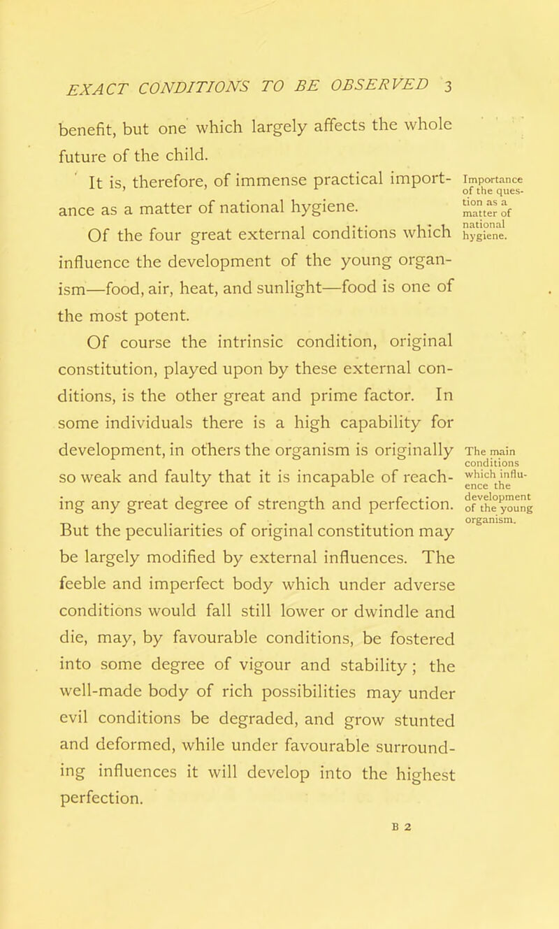 benefit, but one which largely affects the whole future of the child. It is therefore, of immense practical import- importance ' of the ques- ance as a matter of national hygiene. Of the four great external conditions which hygiene, influence the development of the young organ- ism—food, air, heat, and sunlight—food is one of the most potent. Of course the intrinsic condition, original constitution, played upon by these external con- ditions, is the other great and prime factor. In some individuals there is a high capability for development, in others the organism is originally The main conditions so weak and faulty that it is incapable of reach- whichinflu- J r ence the ing any great degree of strength and perfection. ofVthe young But the peculiarities of original constitution may be largely modified by external influences. The feeble and imperfect body which under adverse conditions would fall still lower or dwindle and die, may, by favourable conditions, be fostered into some degree of vigour and stability; the well-made body of rich possibilities may under evil conditions be degraded, and grow stunted and deformed, while under favourable surround- ing influences it will develop into the highest perfection. b 2 organism.