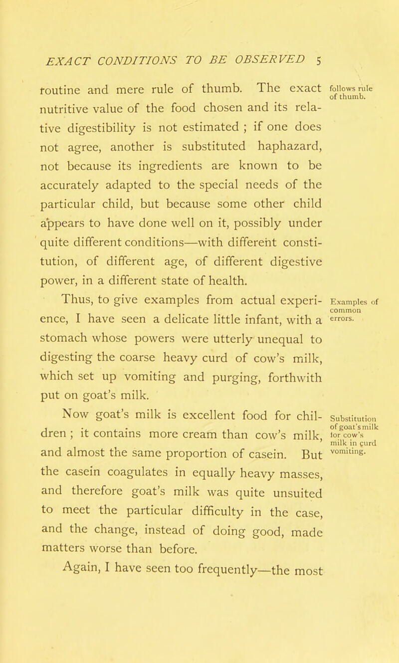 routine and mere rule of thumb. The exact follows rule of thumb. nutritive value of the food chosen and its rela- tive digestibility is not estimated ; if one does not agree, another is substituted haphazard, not because its ingredients are known to be accurately adapted to the special needs of the particular child, but because some other child appears to have done well on it, possibly under quite different conditions—with different consti- tution, of different age, of different digestive power, in a different state of health. Thus, to give examples from actual experi- Examples of common ence, I have seen a delicate little infant, with a errors- stomach whose powers were utterly unequal to digesting the coarse heavy curd of cow's milk, which set up vomiting and purging, forthwith put on goat's milk. Now goat's milk is excellent food for chil- substitution , . . , , of goat's milk dren ; it contains more cream than cow s milk l0r cow's ' milk in curd and almost the same proportion of casein. But vomitin£- the casein coagulates in equally heavy masses, and therefore goat's milk was quite unsuited to meet the particular difficulty in the case, and the change, instead of doing good, made matters worse than before. Again, I have seen too frequently—the most