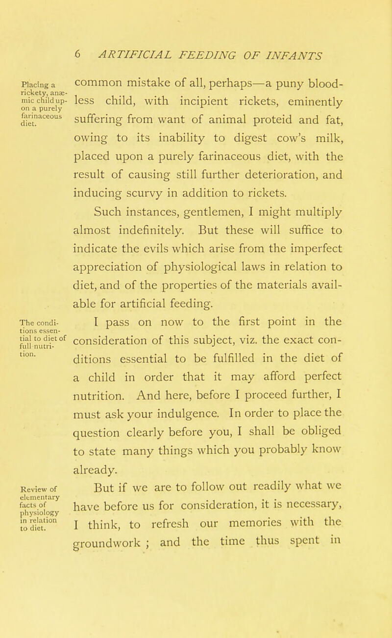 piadng a common mistake of all, perhaps—a puny blood- rickety, anae- mic chiidup- less child, with incipient rickets, eminently on a purely J fannaceous suffering from want of animal proteid and fat, owing to its inability to digest cow's milk, placed upon a purely farinaceous diet, with the result of causing still further deterioration, and inducing scurvy in addition to rickets. Such instances, gentlemen, I might multiply almost indefinitely. But these will suffice to indicate the evils which arise from the imperfect appreciation of physiological laws in relation to diet, and of the properties of the materials avail- able for artificial feeding. Thecondi- I pass on now to the first point in the tions essen- tiai to diet of consideration of this subject, viz. the exact con- full nutn- J tlon' ditions essential to be fulfilled in the diet of a child in order that it may afford perfect nutrition. And here, before I proceed further, I must ask your indulgence. In order to place the question clearly before you, I shall be obliged to state many things which you probably know already. Review of But if we are to follow out readily what we elementary facts of iiave before us for consideration, it is necessary, physiology lodieat!ion I think, to refresh our memories with the groundwork ; and the time thus spent in