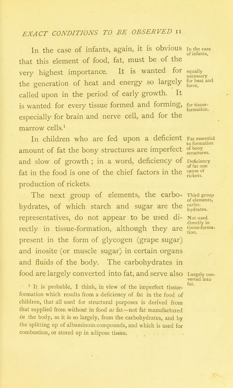 In the case of infants, again, it is obvious in the case of infants, that this element of food, fat, must be of the very highest importance. It is wanted for equally the generation of heat and energy so largely called upon in the period of early growth. It is wanted for every tissue formed and forming, for tissue- J formation. especially for brain and nerve cell, and for the marrow cells.1 In children who are fed upon a deficient Fat essential to formation amount of fat the bony structures are imperfect Jj^gg^ and slow of growth ; in a word, deficiency of Deficiency of fat one fat in the food is one of the chief factors in the ^seetsot production of rickets. The next group of elements, the carbo- Third group of elements, hydrates, of which starch and sugar are the grates, representatives, do not appear to be used di- Not used directly in rectly in tissue-formation, although they are tissue-forma, present in the form of glycogen (grape sugar) and inosite (or muscle sugar) in certain organs and fluids of the body. The carbohydrates in food are largely converted into fat, and serve also Largely con- verted into ■ • fat 1 It is probable, I think, in view of the imperfect tissue- formation which results from a deficiency of fat in the food of children, that all used for structural purposes is derived from that supplied from without in food as fat—not fat manufactured in the body, as it is so largely, from the carbohydrates, and by the splitting up of albuminous compounds, and which is used for combustion, or stored up in adipose tissue.