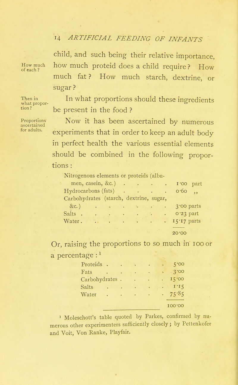 Then in what propor- tion? Proportions ascertained for adults. child, and such being their relative importance, of°eIch?ch k°w much proteid does a child require? How much fat ? How much starch, dextrine, or sugar ? In what proportions should these ingredients be present in the food ? Now it has been ascertained by numerous experiments that in order to keep an adult body- in perfect health the various essential elements should be combined in the following propor- tions : Nitrogenous elements or proteids (albu- men, casein, &c.) . . . i -oo part Hydrocarbons (fats) . . . o-6o ,, Carbohydrates (starch, dextrine, sugar, &c.) . .. . u . ..• . 3-00 parts Salts .0-23 part Water. 15-17 parts 20-oo Or, raising the proportions to so much in' 100 or a percentage :1 Proteids . . . . .5-00 . Fats .... < .Qoo Carbohydrates . . . .15-00 Salts . • • • . I-I5 Water 75-S5 ioo-oo 1 Moleschott's table quoted by Parkes, confirmed by nu- merous other experimenters sufficiently closely; by Pettenkofer and Voit, Von Ranke, Playfair.