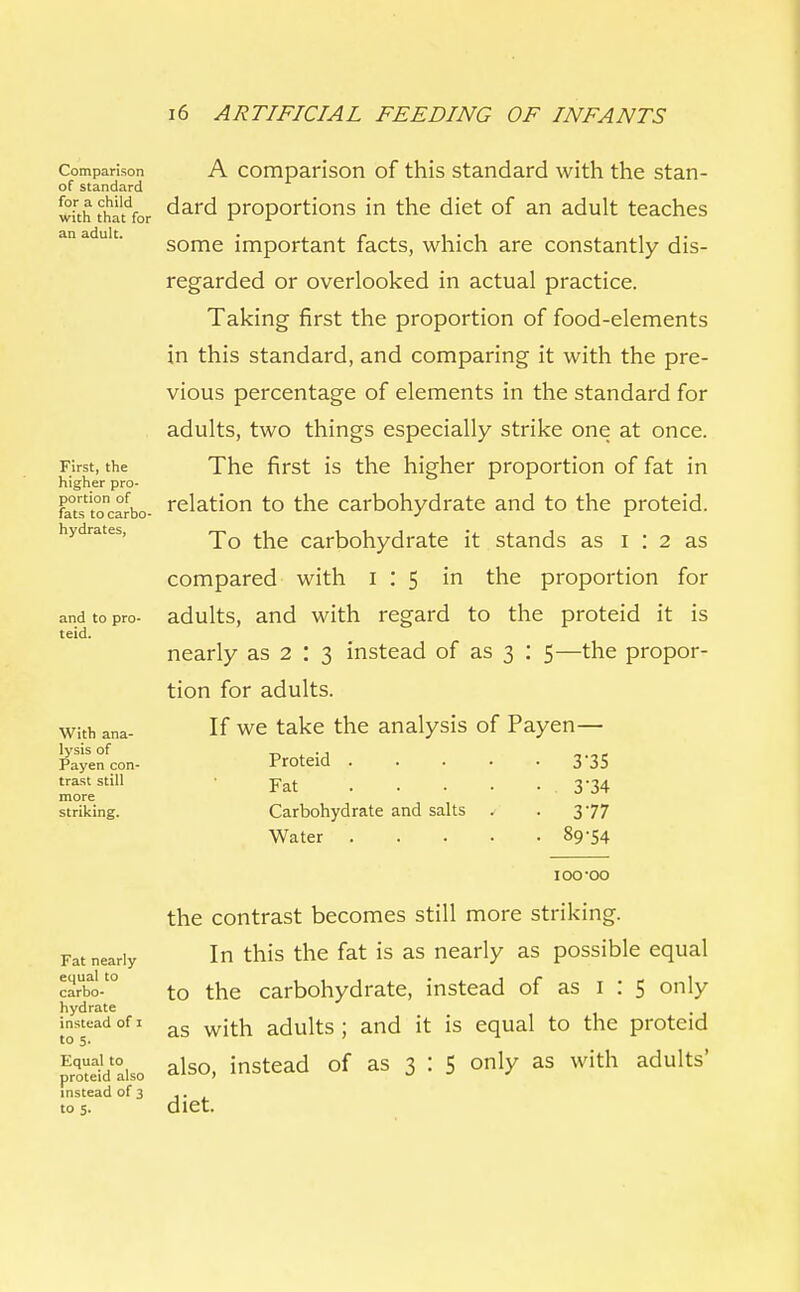 Comparison of standard for a child with that for an adult. First, the higher pro- portion of fats to carbo- hydrates, and to pro- teid. With ana- lysis of Payen con- trast still more striking. A comparison of this standard with the stan- dard proportions in the diet of an adult teaches some important facts, which are constantly dis- regarded or overlooked in actual practice. Taking first the proportion of food-elements in this standard, and comparing it with the pre- vious percentage of elements in the standard for adults, two things especially strike one at once. The first is the higher proportion of fat in relation to the carbohydrate and to the proteid. To the carbohydrate it stands as I : 2 as compared with 1:5 in the proportion for adults, and with regard to the proteid it is nearly as 2 : 3 instead of as 3 : 5—the propor- tion for adults. If we take the analysis of Payen— Proteid 3'35 Fat 3 34 Carbohydrate and salts . . 377 Water 89-54 IOO-00 Fat nearly equal to carbo- hydrate instead of 1 to 5. Equal to proteid also instead of 3 to 5. the contrast becomes still more striking. In this the fat is as nearly as possible equal to the carbohydrate, instead of as I : 5 only as with adults ; and it is equal to the proteid also, instead of as 3 : 5 only as with adults' diet.