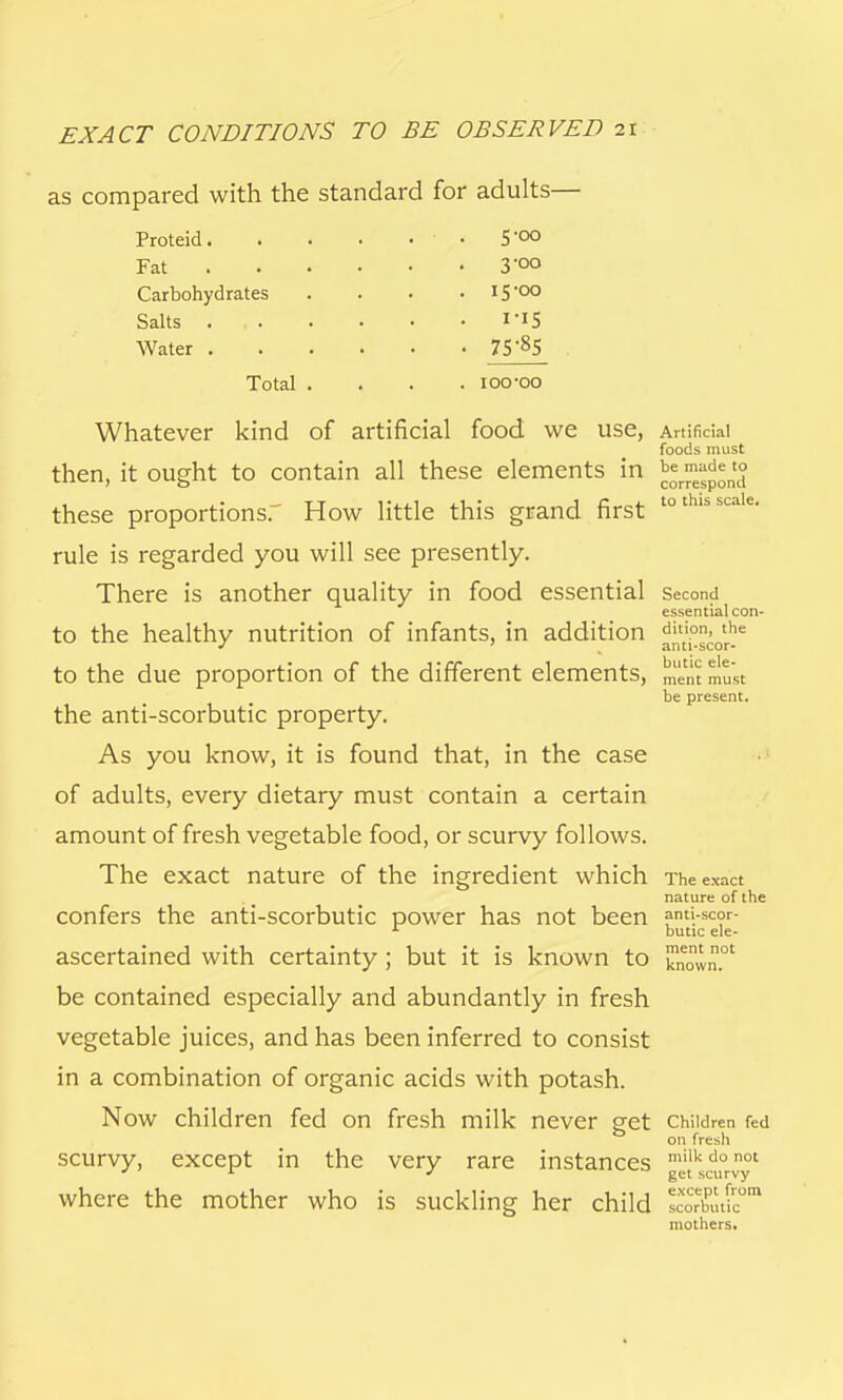 as compared with the standard for adults— Proteid. . Fat Carbohydrates Salts . Water . Total 5-00 3-00 15-00 75-85 ioo-oo Whatever kind of artificial food we use, then, it ought to contain all these elements in these proportions. How little this grand first rule is regarded you will see presently. There is another quality in food essential to the healthy nutrition of infants, in addition to the due proportion of the different elements, the anti-scorbutic property. As you know, it is found that, in the case of adults, every dietary must contain a certain amount of fresh vegetable food, or scurvy follows. The exact nature of the ingredient which confers the anti-scorbutic power has not been ascertained with certainty ; but it is known to be contained especially and abundantly in fresh vegetable juices, and has been inferred to consist in a combination of organic acids with potash. Now children fed on fresh milk never get scurvy, except in the very rare instances where the mother who is suckling her child Artificial foods must be made to correspond to this scale. Second essential con- dition, the anti-scor- butic ele- ment must be present. The exact nature of the anti-scor- butic ele- ment not known. Children fed on fresh milk do not get scurvy except from scorbutic mothers.