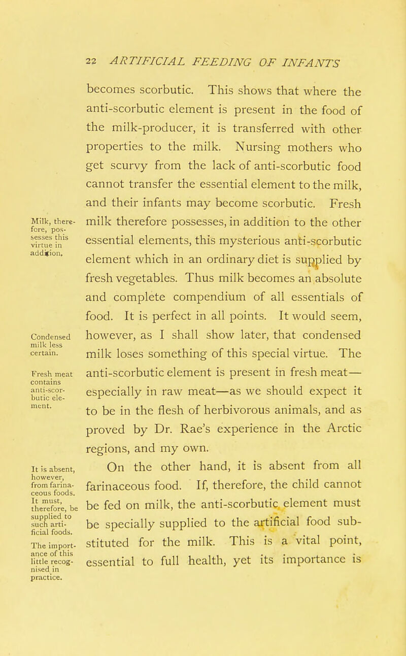 Milk, there- fore, pos- sesses this virtue in addition. Condensed milk less certain. Fresh meat contains anti-scor- butic ele- ment. It is absent, however, from farina- ceous foods. It must, therefore, be supplied to such arti- ficial foods. The import- ance of this little recog- nised in practice. becomes scorbutic. This shows that where the anti-scorbutic element is present in the food of the milk-producer, it is transferred with other properties to the milk. Nursing mothers who get scurvy from the lack of anti-scorbutic food cannot transfer the essential element to the milk, and their infants may become scorbutic. Fresh milk therefore possesses, in addition to the other essential elements, this mysterious anti-scorbutic element which in an ordinary diet is supplied by fresh vegetables. Thus milk becomes an absolute and complete compendium of all essentials of food. It is perfect in all points. It would seem, however, as I shall show later, that condensed milk loses something of this special virtue. The anti-scorbutic element is present in fresh meat— especially in raw meat—as we should expect it to be in the flesh of herbivorous animals, and as proved by Dr. Rae's experience in the Arctic regions, and my own. On the other hand, it is absent from all farinaceous food. If, therefore, the child cannot be fed on milk, the anti-scorbutic element must be specially supplied to the artificial food sub- stituted for the milk. This is a vital point, essential to full health, yet its importance is
