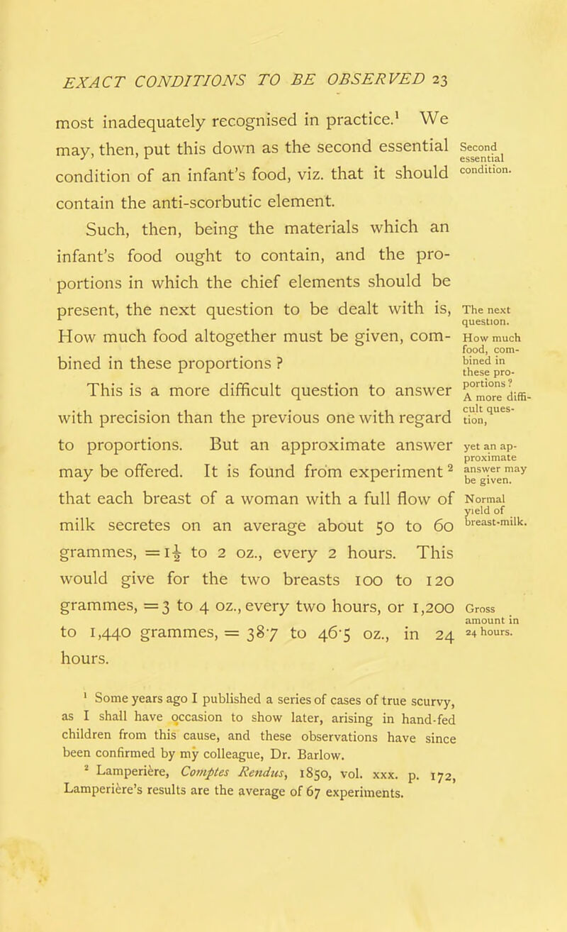 most inadequately recognised in practice.1 We may, then, put this down as the second essential Second^ condition of an infant's food, viz. that it should condition, contain the anti-scorbutic element. Such, then, being the materials which an infant's food ought to contain, and the pro- portions in which the chief elements should be present, the next question to be dealt with is, The next question. How much food altogether must be given, com- How much food, com- bined in these proportions ? b'ned in r 1 these pro- This is a more difficult question to answer ^morTdiffi- with precision than the previous one with regard §on,q'ues to proportions. But an approximate answer yet an ap- proximate may be offered. It is found from experiment2 answer mav * 1 be given. that each breast of a woman with a full flow of Normal yield of milk secretes on an average about 50 to 60 breast-milk- grammes, =1^ to 2 oz., every 2 hours. This would give for the two breasts 100 to 120 grammes, =3 to 4 oz., every two hours, or 1,200 Gross amount in to 1,440 grammes, = 387 to 46-5 oz., in 24 24 hours, hours. 1 Some years ago I published a series of cases of true scurvy, as I shall have occasion to show later, arising in hand-fed children from this cause, and these observations have since been confirmed by my colleague, Dr. Barlow. 2 Lamperiere, Comptes Rendus, 1850, vol. xxx. p. 172, Lamperiere's results are the average of 67 experiments.