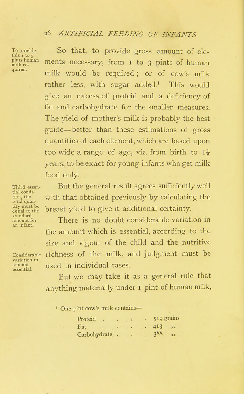To provide So that, to provide gross amount of ele- this i to 3 pi_ntshuman ments necessary, from I to 3 pints of human milk would be required; or of cow's milk rather less, with sugar added.1 This would give an excess of proteid and a deficiency of fat and carbohydrate for the smaller measures. The yield of mother's milk is probably the best guide—better than these estimations of gross quantities of each element, which are based upon too wide a range of age, viz. from birth to 1^ years, to be exact for young infants who get milk food only. Third essen- But the general result agrees sufficiently well tial condi- tion, the with that obtained previously by calculating the total quan- r J J ° equafto'the breast yield to give it additional certainty. standard amount foi an infant. standard amount for There is no doubt considerable variation in the amount which is essential, according to the size and vigour of the child and the nutritive Considerable richness of the milk, and judgment must be variation in amount used in individual cases. essential. But we may take it as a general rule that anything materially under 1 pint of human milk, 1 One pint cow's milk contains— Proteid . ... • 519 grains Fat . . . . . • 413 >» Carbohydrate . . • 3^8 u